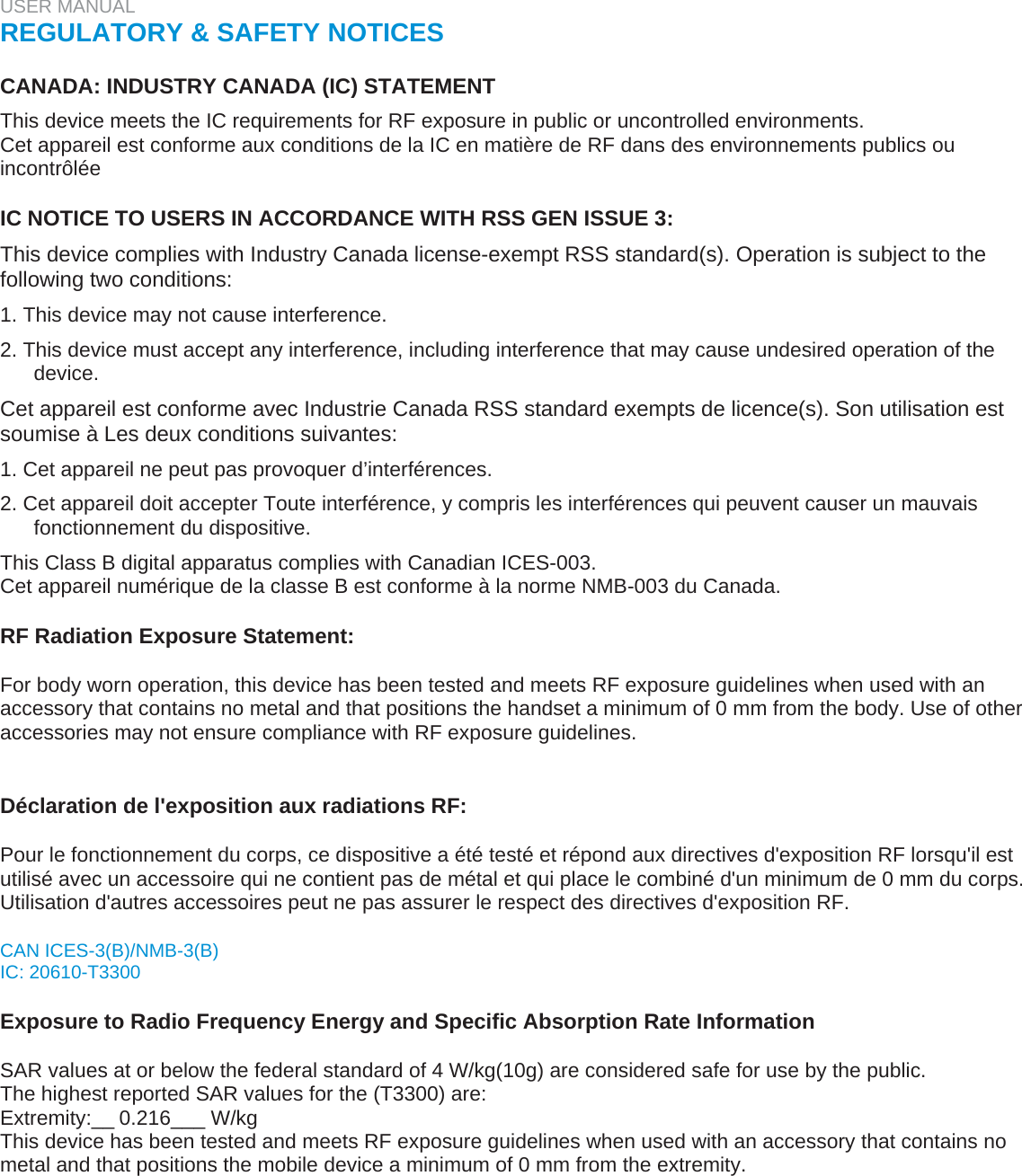 USER MANUAL  REGULATORY &amp; SAFETY NOTICES   CANADA: INDUSTRY CANADA (IC) STATEMENT  This device meets the IC requirements for RF exposure in public or uncontrolled environments.  Cet appareil est conforme aux conditions de la IC en matière de RF dans des environnements publics ou incontrôlée   IC NOTICE TO USERS IN ACCORDANCE WITH RSS GEN ISSUE 3:  This device complies with Industry Canada license-exempt RSS standard(s). Operation is subject to the following two conditions:  1. This device may not cause interference.  2. This device must accept any interference, including interference that may cause undesired operation of the device.  Cet appareil est conforme avec Industrie Canada RSS standard exempts de licence(s). Son utilisation est soumise à Les deux conditions suivantes:  1. Cet appareil ne peut pas provoquer d’interférences.  2. Cet appareil doit accepter Toute interférence, y compris les interférences qui peuvent causer un mauvais fonctionnement du dispositive.  This Class B digital apparatus complies with Canadian ICES-003.  Cet appareil numérique de la classe B est conforme à la norme NMB-003 du Canada.   RF Radiation Exposure Statement:  For body worn operation, this device has been tested and meets RF exposure guidelines when used with an accessory that contains no metal and that positions the handset a minimum of 0 mm from the body. Use of other accessories may not ensure compliance with RF exposure guidelines.   Déclaration de l&apos;exposition aux radiations RF:  Pour le fonctionnement du corps, ce dispositive a été testé et répond aux directives d&apos;exposition RF lorsqu&apos;il est utilisé avec un accessoire qui ne contient pas de métal et qui place le combiné d&apos;un minimum de 0 mm du corps. Utilisation d&apos;autres accessoires peut ne pas assurer le respect des directives d&apos;exposition RF.  CAN ICES-3(B)/NMB-3(B)  IC: 20610-T3300   Exposure to Radio Frequency Energy and Specific Absorption Rate Information   SAR values at or below the federal standard of 4 W/kg(10g) are considered safe for use by the public.  The highest reported SAR values for the (T3300) are: Extremity:__0.216___ W/kg  This device has been tested and meets RF exposure guidelines when used with an accessory that contains no metal and that positions the mobile device a minimum of 0 mm from the extremity.   