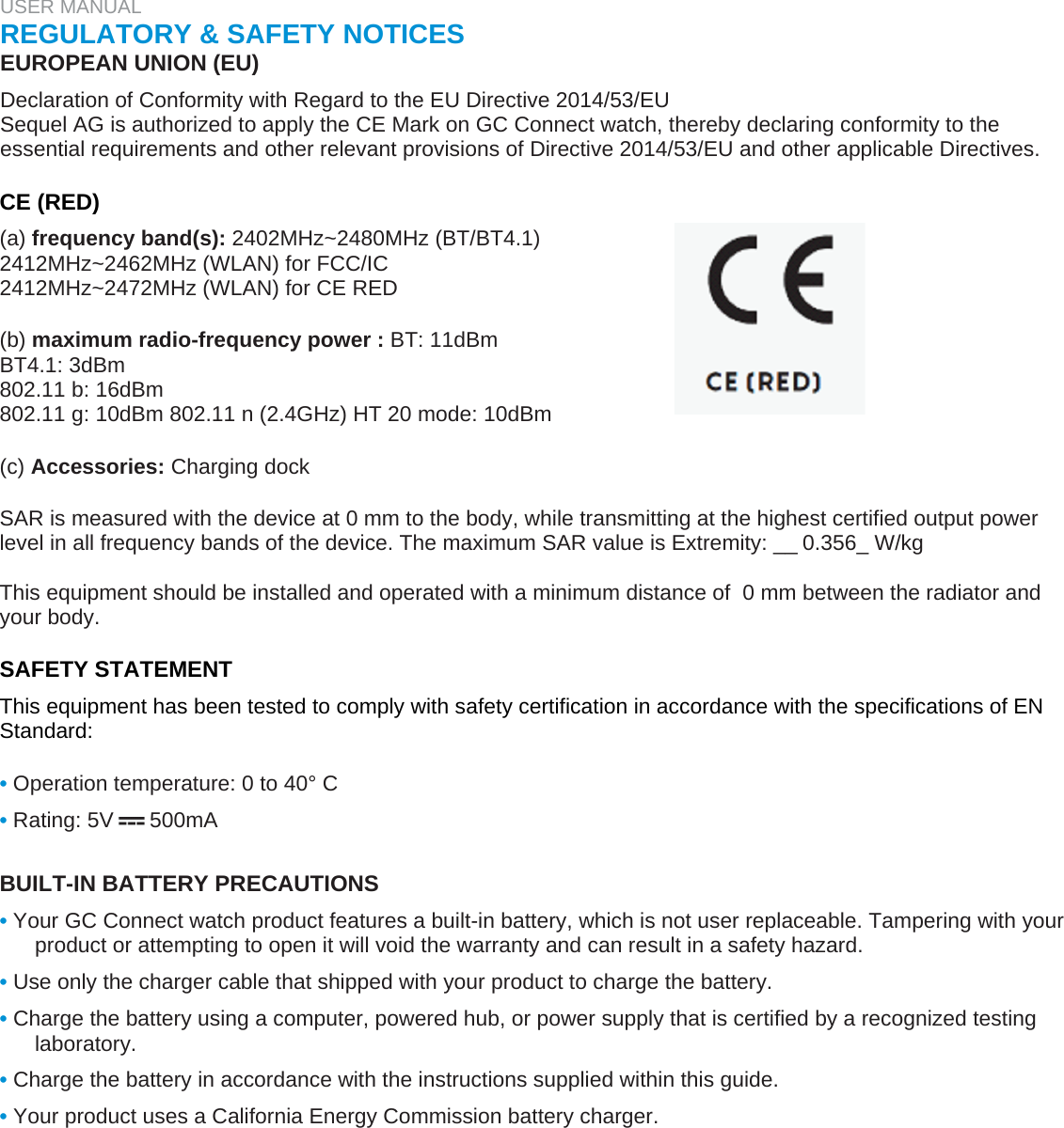 USER MANUAL  REGULATORY &amp; SAFETY NOTICES  EUROPEAN UNION (EU)  Declaration of Conformity with Regard to the EU Directive 2014/53/EU  Sequel AG is authorized to apply the CE Mark on GC Connect watch, thereby declaring conformity to the essential requirements and other relevant provisions of Directive 2014/53/EU and other applicable Directives.   CE (RED)  (a) frequency band(s): 2402MHz~2480MHz (BT/BT4.1)  2412MHz~2462MHz (WLAN) for FCC/IC  2412MHz~2472MHz (WLAN) for CE RED   (b) maximum radio-frequency power : BT: 11dBm  BT4.1: 3dBm  802.11 b: 16dBm  802.11 g: 10dBm 802.11 n (2.4GHz) HT 20 mode: 10dBm   (c) Accessories: Charging dock  SAR is measured with the device at 0 mm to the body, while transmitting at the highest certified output power level in all frequency bands of the device. The maximum SAR value is Extremity: __0.356_ W/kg  This equipment should be installed and operated with a minimum distance of  0 mm between the radiator and your body.  SAFETY STATEMENT  This equipment has been tested to comply with safety certification in accordance with the specifications of EN Standard:   • Operation temperature: 0 to 40° C  • Rating: 5V      500mA   BUILT-IN BATTERY PRECAUTIONS  • Your GC Connect watch product features a built-in battery, which is not user replaceable. Tampering with your product or attempting to open it will void the warranty and can result in a safety hazard.  • Use only the charger cable that shipped with your product to charge the battery.  • Charge the battery using a computer, powered hub, or power supply that is certified by a recognized testing laboratory.  • Charge the battery in accordance with the instructions supplied within this guide.  • Your product uses a California Energy Commission battery charger.   
