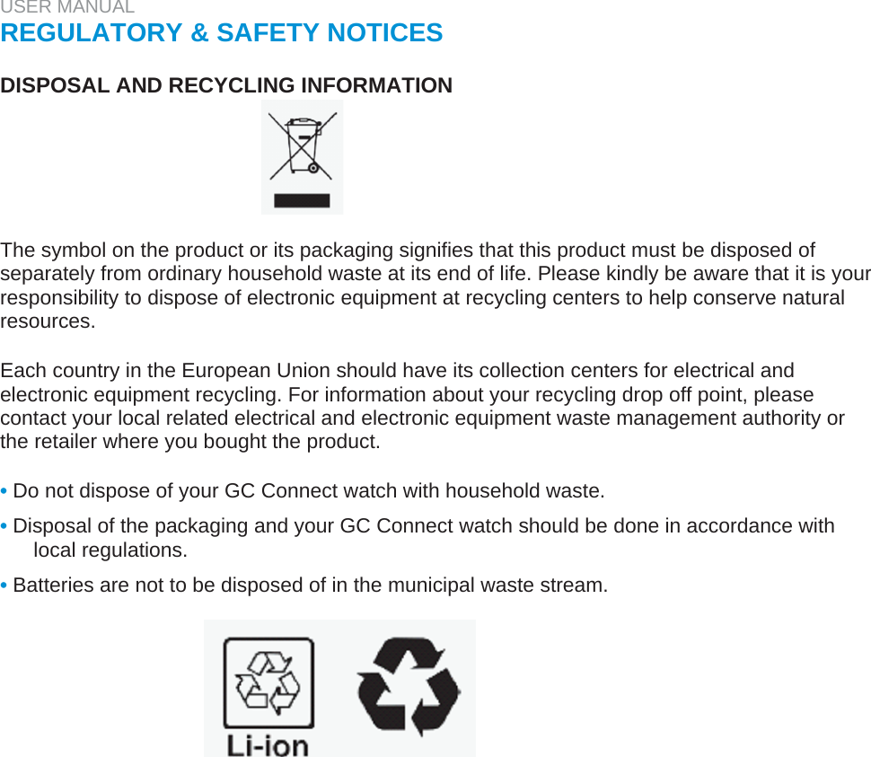 USER MANUAL  REGULATORY &amp; SAFETY NOTICES   DISPOSAL AND RECYCLING INFORMATION       The symbol on the product or its packaging signifies that this product must be disposed of separately from ordinary household waste at its end of life. Please kindly be aware that it is your responsibility to dispose of electronic equipment at recycling centers to help conserve natural resources.   Each country in the European Union should have its collection centers for electrical and electronic equipment recycling. For information about your recycling drop off point, please contact your local related electrical and electronic equipment waste management authority or the retailer where you bought the product.   • Do not dispose of your GC Connect watch with household waste.  • Disposal of the packaging and your GC Connect watch should be done in accordance with local regulations.  • Batteries are not to be disposed of in the municipal waste stream.  
