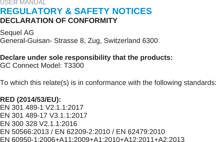 USER MANUAL  REGULATORY &amp; SAFETY NOTICES  DECLARATION OF CONFORMITY  Sequel AG  General-Guisan- Strasse 8, Zug, Switzerland 6300   Declare under sole responsibility that the products:  GC Connect Model: T3300   To which this relate(s) is in conformance with the following standards:   RED (2014/53/EU):  EN 301 489-1 V2.1.1:2017  EN 301 489-17 V3.1.1:2017  EN 300 328 V2.1.1:2016  EN 50566:2013 / EN 62209-2:2010 / EN 62479:2010  EN 60950-1:2006+A11:2009+A1:2010+A12:2011+A2:2013  
