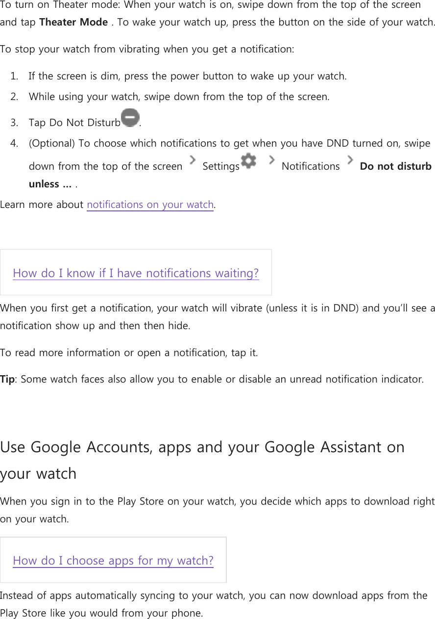 To turn on Theater mode: When your watch is on, swipe down from the top of the screen and tap Theater Mode . To wake your watch up, press the button on the side of your watch. To stop your watch from vibrating when you get a notification: 1. If the screen is dim, press the power button to wake up your watch. 2. While using your watch, swipe down from the top of the screen. 3. Tap Do Not Disturb . 4. (Optional) To choose which notifications to get when you have DND turned on, swipe down from the top of the screen   Settings     Notifications   Do not disturb unless … . Learn more about notifications on your watch.  How do I know if I have notifications waiting? When you first get a notification, your watch will vibrate (unless it is in DND) and you’ll see a notification show up and then then hide. To read more information or open a notification, tap it. Tip: Some watch faces also allow you to enable or disable an unread notification indicator.  Use Google Accounts, apps and your Google Assistant on your watch When you sign in to the Play Store on your watch, you decide which apps to download right on your watch. How do I choose apps for my watch? Instead of apps automatically syncing to your watch, you can now download apps from the Play Store like you would from your phone. 