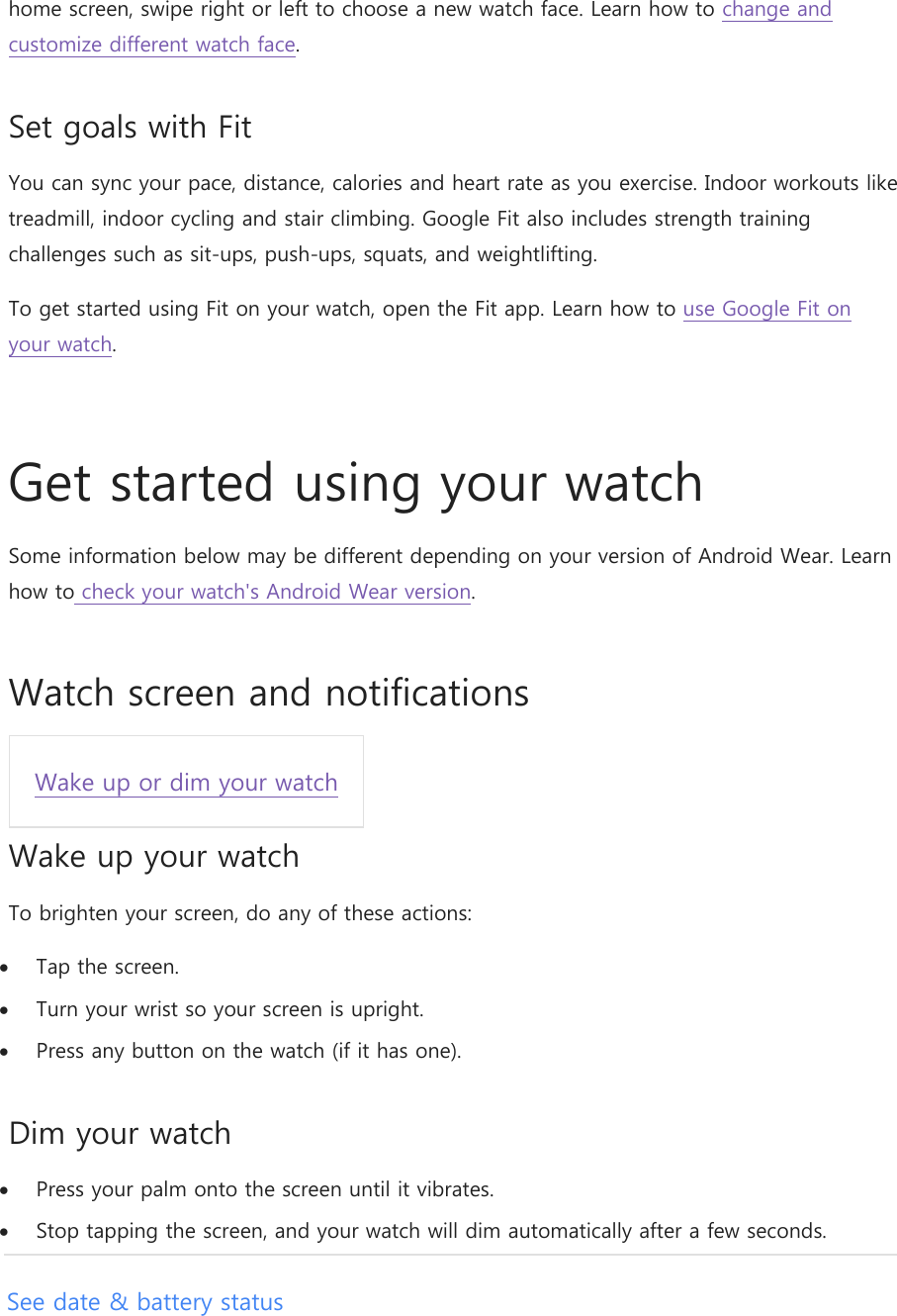 home screen, swipe right or left to choose a new watch face. Learn how to change and customize different watch face. Set goals with Fit You can sync your pace, distance, calories and heart rate as you exercise. Indoor workouts like treadmill, indoor cycling and stair climbing. Google Fit also includes strength training challenges such as sit-ups, push-ups, squats, and weightlifting. To get started using Fit on your watch, open the Fit app. Learn how to use Google Fit on your watch.  Get started using your watch Some information below may be different depending on your version of Android Wear. Learn how to check your watch&apos;s Android Wear version. Watch screen and notifications Wake up or dim your watch  Wake up your watch To brighten your screen, do any of these actions:  Tap the screen.  Turn your wrist so your screen is upright.  Press any button on the watch (if it has one). Dim your watch  Press your palm onto the screen until it vibrates.  Stop tapping the screen, and your watch will dim automatically after a few seconds. See date &amp; battery status 