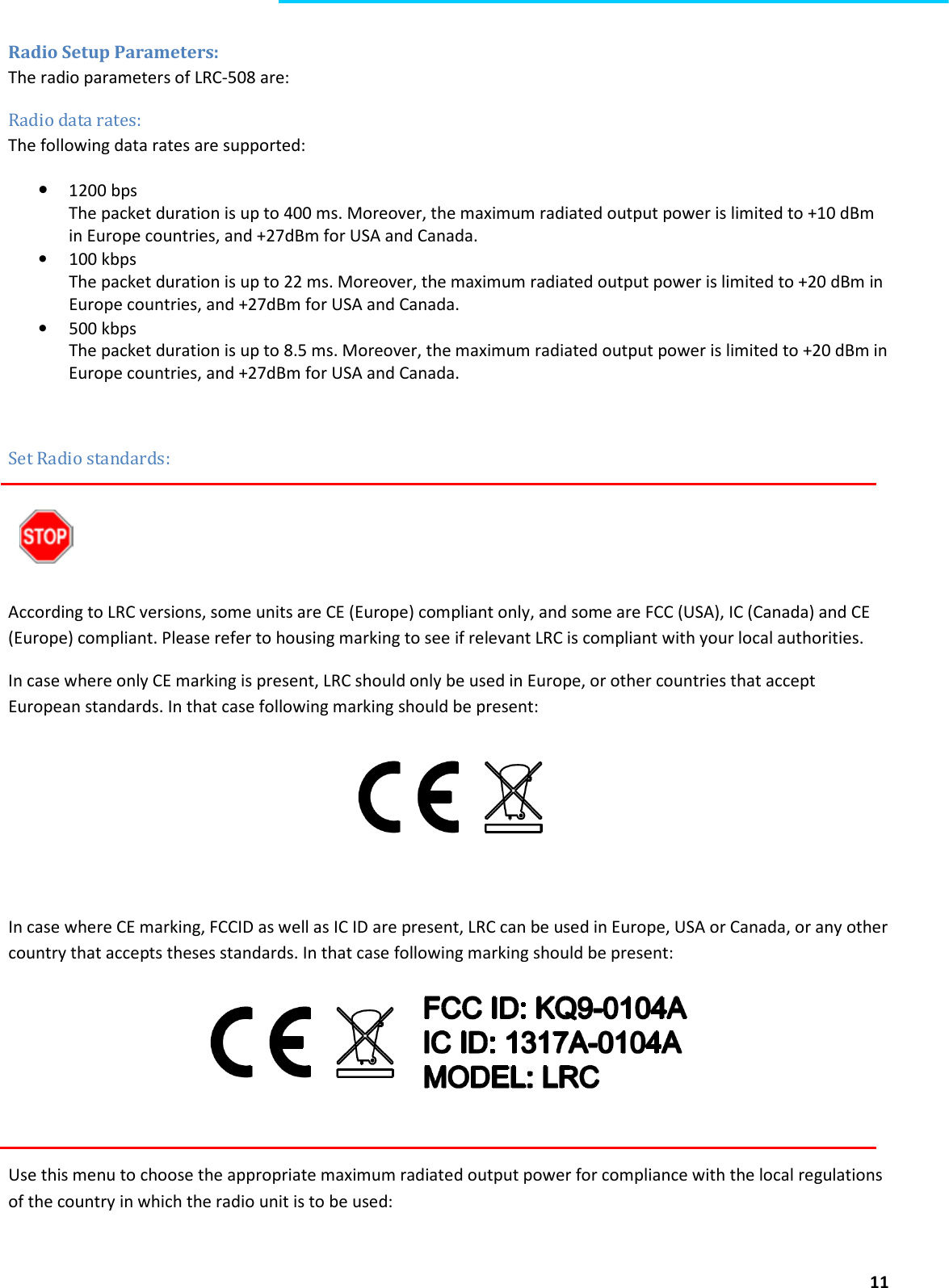  11  Radio Setup Parameters: The radio parameters of LRC-508 are: Radio data rates: The following data rates are supported: • 1200 bps The packet duration is up to 400 ms. Moreover, the maximum radiated output power is limited to +10 dBm in Europe countries, and +27dBm for USA and Canada. • 100 kbps The packet duration is up to 22 ms. Moreover, the maximum radiated output power is limited to +20 dBm in Europe countries, and +27dBm for USA and Canada. • 500 kbps The packet duration is up to 8.5 ms. Moreover, the maximum radiated output power is limited to +20 dBm in Europe countries, and +27dBm for USA and Canada.   Set Radio standards:    According to LRC versions, some units are CE (Europe) compliant only, and some are FCC (USA), IC (Canada) and CE (Europe) compliant. Please refer to housing marking to see if relevant LRC is compliant with your local authorities. In case where only CE marking is present, LRC should only be used in Europe, or other countries that accept European standards. In that case following marking should be present:   In case where CE marking, FCCID as well as IC ID are present, LRC can be used in Europe, USA or Canada, or any other country that accepts theses standards. In that case following marking should be present:   Use this menu to choose the appropriate maximum radiated output power for compliance with the local regulations of the country in which the radio unit is to be used:  