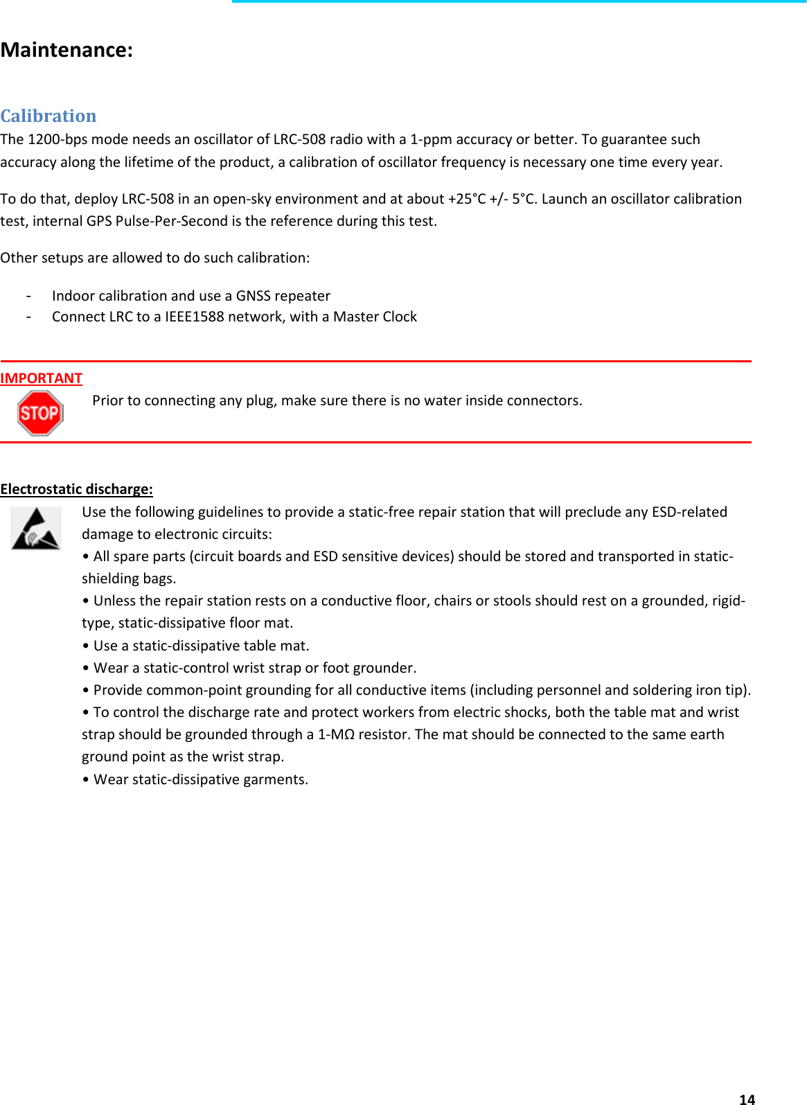  14  Maintenance:  Calibration The 1200-bps mode needs an oscillator of LRC-508 radio with a 1-ppm accuracy or better. To guarantee such accuracy along the lifetime of the product, a calibration of oscillator frequency is necessary one time every year. To do that, deploy LRC-508 in an open-sky environment and at about +25°C +/- 5°C. Launch an oscillator calibration test, internal GPS Pulse-Per-Second is the reference during this test.  Other setups are allowed to do such calibration: - Indoor calibration and use a GNSS repeater - Connect LRC to a IEEE1588 network, with a Master Clock    IMPORTANT Prior to connecting any plug, make sure there is no water inside connectors.    Electrostatic discharge: Use the following guidelines to provide a static-free repair station that will preclude any ESD-related damage to electronic circuits: • All spare parts (circuit boards and ESD sensitive devices) should be stored and transported in static- shielding bags. • Unless the repair station rests on a conductive floor, chairs or stools should rest on a grounded, rigid-type, static-dissipative floor mat. • Use a static-dissipative table mat. • Wear a static-control wrist strap or foot grounder. • Provide common-point grounding for all conductive items (including personnel and soldering iron tip). • To control the discharge rate and protect workers from electric shocks, both the table mat and wrist strap should be grounded through a 1-MΩ resistor. The mat should be connected to the same earth ground point as the wrist strap. • Wear static-dissipative garments. 