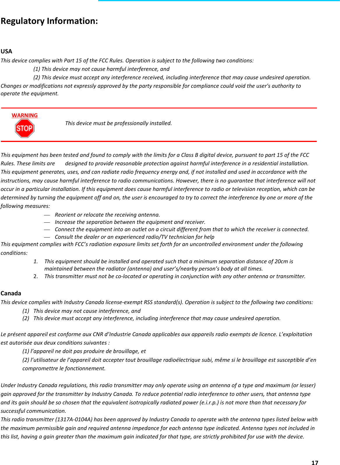  17  Regulatory Information:   USA This device complies with Part 15 of the FCC Rules. Operation is subject to the following two conditions:  (1) This device may not cause harmful interference, and  (2) This device must accept any interference received, including interference that may cause undesired operation. Changes or modifications not expressly approved by the party responsible for compliance could void the user&apos;s authority to operate the equipment.     This device must be professionally installed.    This equipment has been tested and found to comply with the limits for a Class B digital device, pursuant to part 15 of the FCC Rules. These limits are   designed to provide reasonable protection against harmful interference in a residential installation. This equipment generates, uses, and can radiate radio frequency energy and, if not installed and used in accordance with the instructions, may cause harmful interference to radio communications. However, there is no guarantee that interference will not occur in a particular installation. If this equipment does cause harmful interference to radio or television reception, which can be determined by turning the equipment off and on, the user is encouraged to try to correct the interference by one or more of the following measures: — Reorient or relocate the receiving antenna. — Increase the separation between the equipment and receiver. — Connect the equipment into an outlet on a circuit different from that to which the receiver is connected. — Consult the dealer or an experienced radio/TV technician for help This equipment complies with FCC’s radiation exposure limits set forth for an uncontrolled environment under the following conditions: 1. This equipment should be installed and operated such that a minimum separation distance of 20cm is maintained between the radiator (antenna) and user’s/nearby person’s body at all times. 2. This transmitter must not be co-located or operating in conjunction with any other antenna or transmitter.  Canada This device complies with Industry Canada license-exempt RSS standard(s). Operation is subject to the following two conditions: (1) This device may not cause interference, and (2) This device must accept any interference, including interference that may cause undesired operation.  Le présent appareil est conforme aux CNR d’Industrie Canada applicables aux appareils radio exempts de licence. L’exploitation est autorisée aux deux conditions suivantes :  (1) l’appareil ne doit pas produire de brouillage, et  (2) l’utilisateur de l’appareil doit accepter tout brouillage radioélectrique subi, même si le brouillage est susceptible d’en compromettre le fonctionnement.  Under Industry Canada regulations, this radio transmitter may only operate using an antenna of a type and maximum (or lesser) gain approved for the transmitter by Industry Canada. To reduce potential radio interference to other users, that antenna type and its gain should be so chosen that the equivalent isotropically radiated power (e.i.r.p.) is not more than that necessary for successful communication. This radio transmitter (1317A-0104A) has been approved by Industry Canada to operate with the antenna types listed below with the maximum permissible gain and required antenna impedance for each antenna type indicated. Antenna types not included in this list, having a gain greater than the maximum gain indicated for that type, are strictly prohibited for use with the device.   WARNING 