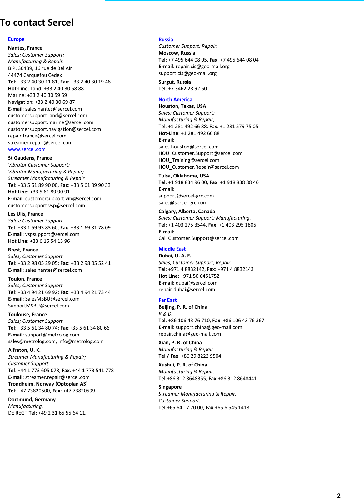  2  To contact Sercel   Europe Nantes, France Sales; Customer Support; Manufacturing &amp; Repair. B.P. 30439, 16 rue de Bel Air 44474 Carquefou Cedex Tel: +33 2 40 30 11 81, Fax: +33 2 40 30 19 48 Hot-Line: Land: +33 2 40 30 58 88 Marine: +33 2 40 30 59 59 Navigation: +33 2 40 30 69 87 E-mail: sales.nantes@sercel.com customersupport.land@sercel.com customersupport.marine@sercel.com customersupport.navigation@sercel.com repair.france@sercel.com streamer.repair@sercel.com www.sercel.com St Gaudens, France Vibrator Customer Support; Vibrator Manufacturing &amp; Repair; Streamer Manufacturing &amp; Repair. Tel: +33 5 61 89 90 00, Fax: +33 5 61 89 90 33 Hot Line: +33 5 61 89 90 91 E-mail: customersupport.vib@sercel.com customersupport.vsp@sercel.com Les Ulis, France Sales; Customer Support Tel: +33 1 69 93 83 60, Fax: +33 1 69 81 78 09 E-mail: vspsupport@sercel.com Hot Line: +33 6 15 54 13 96 Brest, France Sales; Customer Support Tel: +33 2 98 05 29 05; Fax: +33 2 98 05 52 41 E-mail: sales.nantes@sercel.com Toulon, France Sales; Customer Support Tel: +33 4 94 21 69 92; Fax: +33 4 94 21 73 44 E-mail: SalesMSBU@sercel.com SupportMSBU@sercel.com Toulouse, France Sales; Customer Support Tel: +33 5 61 34 80 74; Fax:+33 5 61 34 80 66 E-mail: support@metrolog.com sales@metrolog.com, info@metrolog.com Alfreton, U. K. Streamer Manufacturing &amp; Repair; Customer Support. Tel: +44 1 773 605 078, Fax: +44 1 773 541 778 E-mail: streamer.repair@sercel.com Trondheim, Norway (Optoplan AS) Tel: +47 73820500, Fax: +47 73820599 Dortmund, Germany Manufacturing. DE REGT Tel: +49 2 31 65 55 64 11. Russia Customer Support; Repair. Moscow, Russia Tel: +7 495 644 08 05, Fax: +7 495 644 08 04 E-mail: repair.cis@geo-mail.org support.cis@geo-mail.org Surgut, Russia Tel: +7 3462 28 92 50 North America Houston, Texas, USA Sales; Customer Support; Manufacturing &amp; Repair; Tel: +1 281 492 66 88, Fax: +1 281 579 75 05 Hot-Line: +1 281 492 66 88 E-mail: sales.houston@sercel.com HOU_Customer.Support@sercel.com HOU_Training@sercel.com HOU_Customer.Repair@sercel.com Tulsa, Oklahoma, USA Tel: +1 918 834 96 00, Fax: +1 918 838 88 46 E-mail: support@sercel-grc.com sales@sercel-grc.com Calgary, Alberta, Canada Sales; Customer Support; Manufacturing. Tel: +1 403 275 3544, Fax: +1 403 295 1805 E-mail: Cal_Customer.Support@sercel.com Middle East Dubai, U. A. E. Sales, Customer Support, Repair. Tel: +971 4 8832142, Fax: +971 4 8832143 Hot Line: +971 50 6451752 E-mail: dubai@sercel.com repair.dubai@sercel.com Far East Beijing, P. R. of China R &amp; D. Tel: +86 106 43 76 710, Fax: +86 106 43 76 367 E-mail: support.china@geo-mail.com repair.china@geo-mail.com Xian, P. R. of China Manufacturing &amp; Repair. Tel / Fax: +86 29 8222 9504 Xushui, P. R. of China Manufacturing &amp; Repair. Tel:+86 312 8648355, Fax:+86 312 8648441 Singapore Streamer Manufacturing &amp; Repair; Customer Support. Tel:+65 64 17 70 00, Fax:+65 6 545 1418 