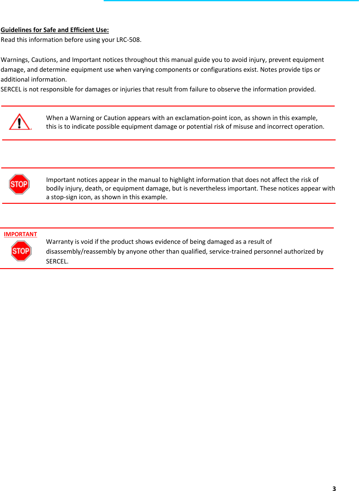  3   Guidelines for Safe and Efficient Use: Read this information before using your LRC-508.    Warnings, Cautions, and Important notices throughout this manual guide you to avoid injury, prevent equipment damage, and determine equipment use when varying components or configurations exist. Notes provide tips or additional information. SERCEL is not responsible for damages or injuries that result from failure to observe the information provided.   When a Warning or Caution appears with an exclamation-point icon, as shown in this example,  this is to indicate possible equipment damage or potential risk of misuse and incorrect operation.     Important notices appear in the manual to highlight information that does not affect the risk of bodily injury, death, or equipment damage, but is nevertheless important. These notices appear with a stop-sign icon, as shown in this example.    Warranty is void if the product shows evidence of being damaged as a result of disassembly/reassembly by anyone other than qualified, service-trained personnel authorized by SERCEL.     IMPORTANT 