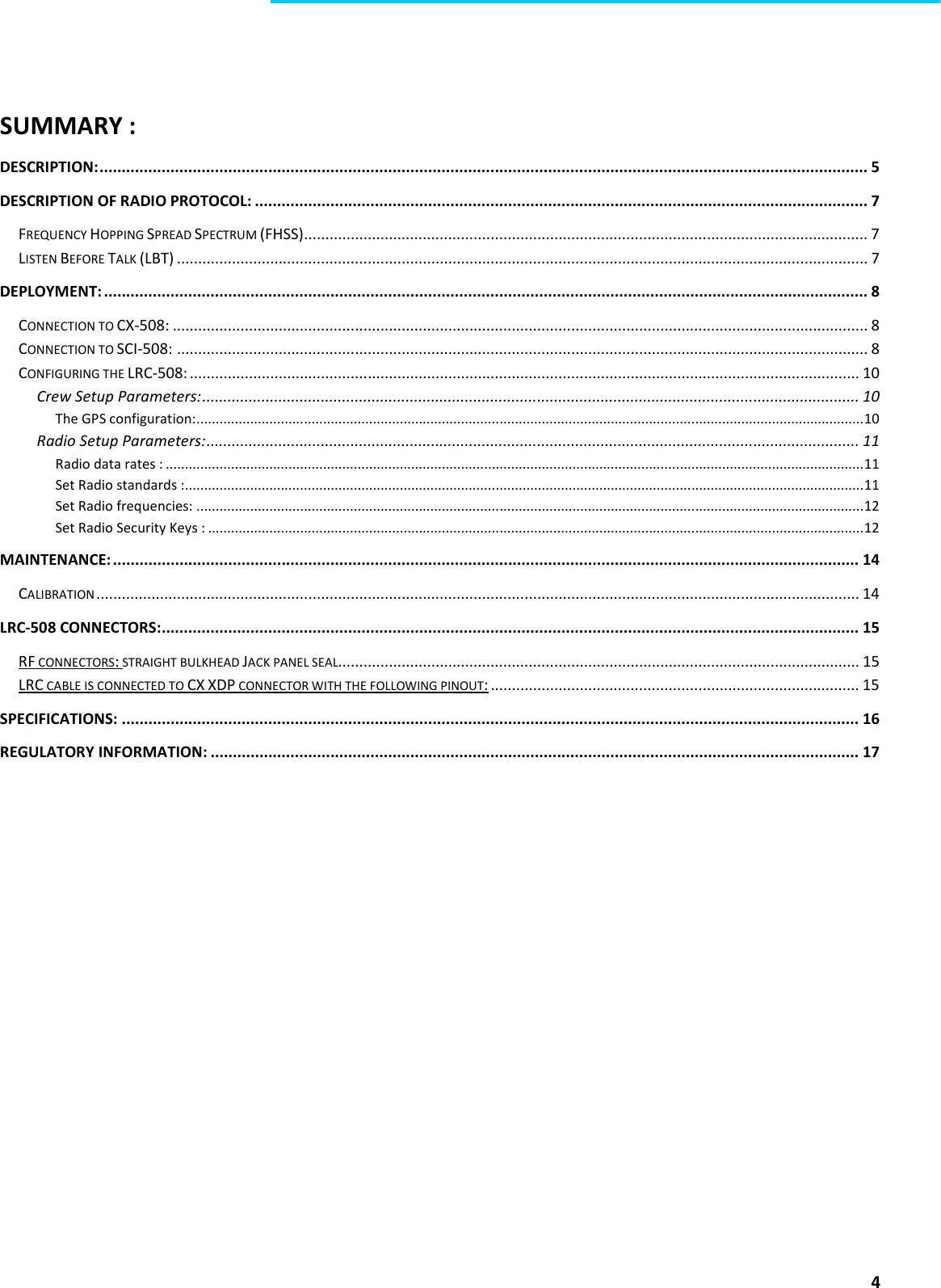  4    SUMMARY : DESCRIPTION: ............................................................................................................................................................................. 5 DESCRIPTION OF RADIO PROTOCOL: .......................................................................................................................................... 7 FREQUENCY HOPPING SPREAD SPECTRUM (FHSS) ..................................................................................................................................... 7 LISTEN BEFORE TALK (LBT) ................................................................................................................................................................... 7 DEPLOYMENT: ............................................................................................................................................................................ 8 CONNECTION TO CX-508: .................................................................................................................................................................... 8 CONNECTION TO SCI-508: ................................................................................................................................................................... 8 CONFIGURING THE LRC-508: .............................................................................................................................................................. 10 Crew Setup Parameters: ........................................................................................................................................................... 10 The GPS configuration: .............................................................................................................................................................................. 10 Radio Setup Parameters: .......................................................................................................................................................... 11 Radio data rates : ...................................................................................................................................................................................... 11 Set Radio standards :................................................................................................................................................................................. 11 Set Radio frequencies: .............................................................................................................................................................................. 12 Set Radio Security Keys : ........................................................................................................................................................................... 12 MAINTENANCE: ........................................................................................................................................................................ 14 CALIBRATION .................................................................................................................................................................................... 14 LRC-508 CONNECTORS: ............................................................................................................................................................. 15 RF CONNECTORS: STRAIGHT BULKHEAD JACK PANEL SEAL........................................................................................................................... 15 LRC CABLE IS CONNECTED TO CX XDP CONNECTOR WITH THE FOLLOWING PINOUT: ....................................................................................... 15 SPECIFICATIONS: ...................................................................................................................................................................... 16 REGULATORY INFORMATION: .................................................................................................................................................. 17    