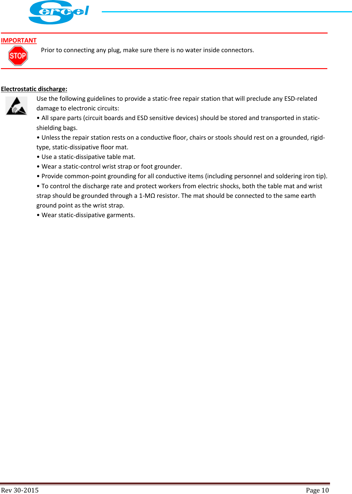  Rev 30-2015  Page 10   IMPORTANT Prior to connecting any plug, make sure there is no water inside connectors.    Electrostatic discharge: Use the following guidelines to provide a static-free repair station that will preclude any ESD-related damage to electronic circuits: • All spare parts (circuit boards and ESD sensitive devices) should be stored and transported in static- shielding bags. • Unless the repair station rests on a conductive floor, chairs or stools should rest on a grounded, rigid-type, static-dissipative floor mat. • Use a static-dissipative table mat. • Wear a static-control wrist strap or foot grounder. • Provide common-point grounding for all conductive items (including personnel and soldering iron tip). • To control the discharge rate and protect workers from electric shocks, both the table mat and wrist strap should be grounded through a 1-MΩ resistor. The mat should be connected to the same earth ground point as the wrist strap. • Wear static-dissipative garments. 