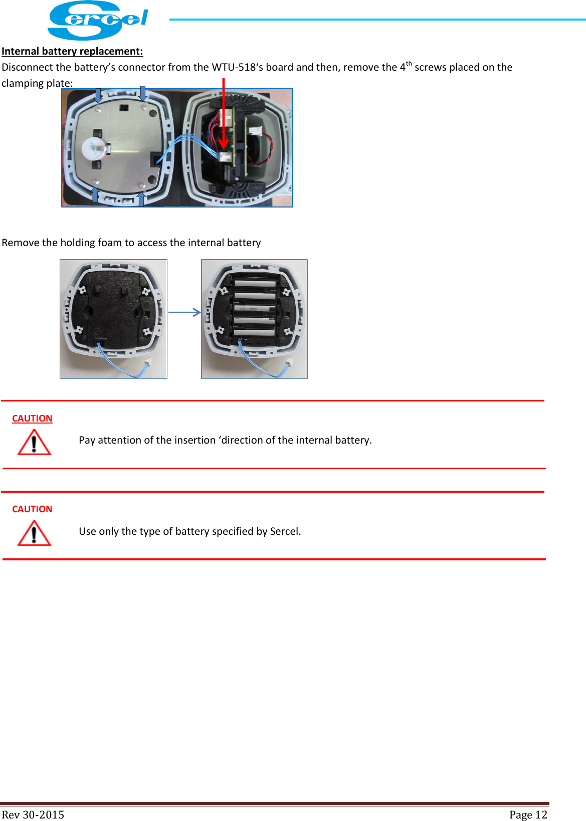  Rev 30-2015  Page 12  Internal battery replacement: Disconnect the battery’s connector from the WTU-518‘s board and then, remove the 4th screws placed on the clamping plate:      Remove the holding foam to access the internal battery                   Use only the type of battery specified by Sercel.  CAUTION Pay attention of the insertion ‘direction of the internal battery.  CAUTION 