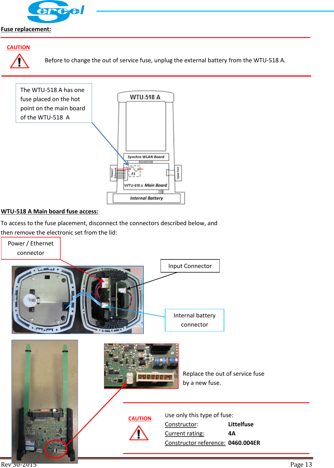  Rev 30-2015  Page 13  Fuse replacement:              WTU-518 A Main board fuse access:              Before to change the out of service fuse, unplug the external battery from the WTU-518 A.  CAUTION To access to the fuse placement, disconnect the connectors described below, and then remove the electronic set from the lid: Input Connector Power / Ethernet connector Internal battery connector The WTU-518 A has one fuse placed on the hot point on the main board of the WTU-518  A  Replace the out of service fuse by a new fuse.  CAUTION Use only this type of fuse: Constructor:     Littelfuse  Current rating:    4A Constructor reference:  0460.004ER 