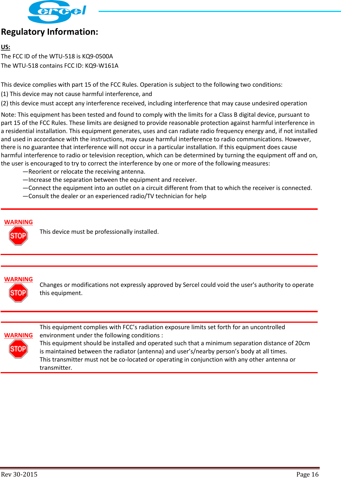  Rev 30-2015  Page 16  Regulatory Information: US: The FCC ID of the WTU-518 is KQ9-0500A  The WTU-518 contains FCC ID: KQ9-W161A  This device complies with part 15 of the FCC Rules. Operation is subject to the following two conditions: (1) This device may not cause harmful interference, and  (2) this device must accept any interference received, including interference that may cause undesired operation Note: This equipment has been tested and found to comply with the limits for a Class B digital device, pursuant to part 15 of the FCC Rules. These limits are designed to provide reasonable protection against harmful interference in a residential installation. This equipment generates, uses and can radiate radio frequency energy and, if not installed and used in accordance with the instructions, may cause harmful interference to radio communications. However, there is no guarantee that interference will not occur in a particular installation. If this equipment does cause harmful interference to radio or television reception, which can be determined by turning the equipment off and on, the user is encouraged to try to correct the interference by one or more of the following measures:  —Reorient or relocate the receiving antenna.  —Increase the separation between the equipment and receiver.  —Connect the equipment into an outlet on a circuit different from that to which the receiver is connected.  —Consult the dealer or an experienced radio/TV technician for help   WARNING   This device must be professionally installed.   WARNING   Changes or modifications not expressly approved by Sercel could void the user&apos;s authority to operate this equipment.   WARNING   This equipment complies with FCC’s radiation exposure limits set forth for an uncontrolled environment under the following conditions : This equipment should be installed and operated such that a minimum separation distance of 20cm is maintained between the radiator (antenna) and user’s/nearby person’s body at all times. This transmitter must not be co-located or operating in conjunction with any other antenna or transmitter.     