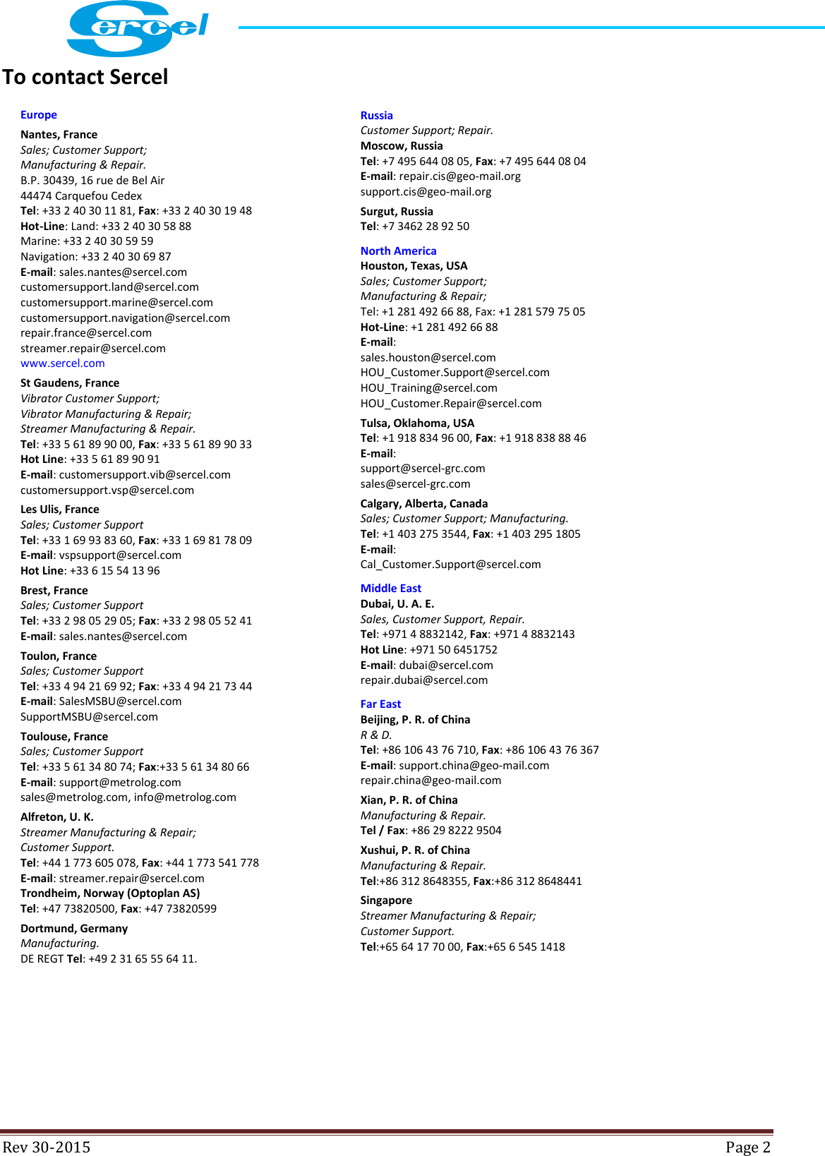  Rev 30-2015  Page 2  To contact Sercel    Europe Nantes, France Sales; Customer Support; Manufacturing &amp; Repair. B.P. 30439, 16 rue de Bel Air 44474 Carquefou Cedex Tel: +33 2 40 30 11 81, Fax: +33 2 40 30 19 48 Hot-Line: Land: +33 2 40 30 58 88 Marine: +33 2 40 30 59 59 Navigation: +33 2 40 30 69 87 E-mail: sales.nantes@sercel.com customersupport.land@sercel.com customersupport.marine@sercel.com customersupport.navigation@sercel.com repair.france@sercel.com streamer.repair@sercel.com www.sercel.com St Gaudens, France Vibrator Customer Support; Vibrator Manufacturing &amp; Repair; Streamer Manufacturing &amp; Repair. Tel: +33 5 61 89 90 00, Fax: +33 5 61 89 90 33 Hot Line: +33 5 61 89 90 91 E-mail: customersupport.vib@sercel.com customersupport.vsp@sercel.com Les Ulis, France Sales; Customer Support Tel: +33 1 69 93 83 60, Fax: +33 1 69 81 78 09 E-mail: vspsupport@sercel.com Hot Line: +33 6 15 54 13 96 Brest, France Sales; Customer Support Tel: +33 2 98 05 29 05; Fax: +33 2 98 05 52 41 E-mail: sales.nantes@sercel.com Toulon, France Sales; Customer Support Tel: +33 4 94 21 69 92; Fax: +33 4 94 21 73 44 E-mail: SalesMSBU@sercel.com SupportMSBU@sercel.com Toulouse, France Sales; Customer Support Tel: +33 5 61 34 80 74; Fax:+33 5 61 34 80 66 E-mail: support@metrolog.com sales@metrolog.com, info@metrolog.com Alfreton, U. K. Streamer Manufacturing &amp; Repair; Customer Support. Tel: +44 1 773 605 078, Fax: +44 1 773 541 778 E-mail: streamer.repair@sercel.com Trondheim, Norway (Optoplan AS) Tel: +47 73820500, Fax: +47 73820599 Dortmund, Germany Manufacturing. DE REGT Tel: +49 2 31 65 55 64 11. Russia Customer Support; Repair. Moscow, Russia Tel: +7 495 644 08 05, Fax: +7 495 644 08 04 E-mail: repair.cis@geo-mail.org support.cis@geo-mail.org Surgut, Russia Tel: +7 3462 28 92 50 North America Houston, Texas, USA Sales; Customer Support; Manufacturing &amp; Repair; Tel: +1 281 492 66 88, Fax: +1 281 579 75 05 Hot-Line: +1 281 492 66 88 E-mail: sales.houston@sercel.com HOU_Customer.Support@sercel.com HOU_Training@sercel.com HOU_Customer.Repair@sercel.com Tulsa, Oklahoma, USA Tel: +1 918 834 96 00, Fax: +1 918 838 88 46 E-mail: support@sercel-grc.com sales@sercel-grc.com Calgary, Alberta, Canada Sales; Customer Support; Manufacturing. Tel: +1 403 275 3544, Fax: +1 403 295 1805 E-mail: Cal_Customer.Support@sercel.com Middle East Dubai, U. A. E. Sales, Customer Support, Repair. Tel: +971 4 8832142, Fax: +971 4 8832143 Hot Line: +971 50 6451752 E-mail: dubai@sercel.com repair.dubai@sercel.com Far East Beijing, P. R. of China R &amp; D. Tel: +86 106 43 76 710, Fax: +86 106 43 76 367 E-mail: support.china@geo-mail.com repair.china@geo-mail.com Xian, P. R. of China Manufacturing &amp; Repair. Tel / Fax: +86 29 8222 9504 Xushui, P. R. of China Manufacturing &amp; Repair. Tel:+86 312 8648355, Fax:+86 312 8648441 Singapore Streamer Manufacturing &amp; Repair; Customer Support. Tel:+65 64 17 70 00, Fax:+65 6 545 1418 