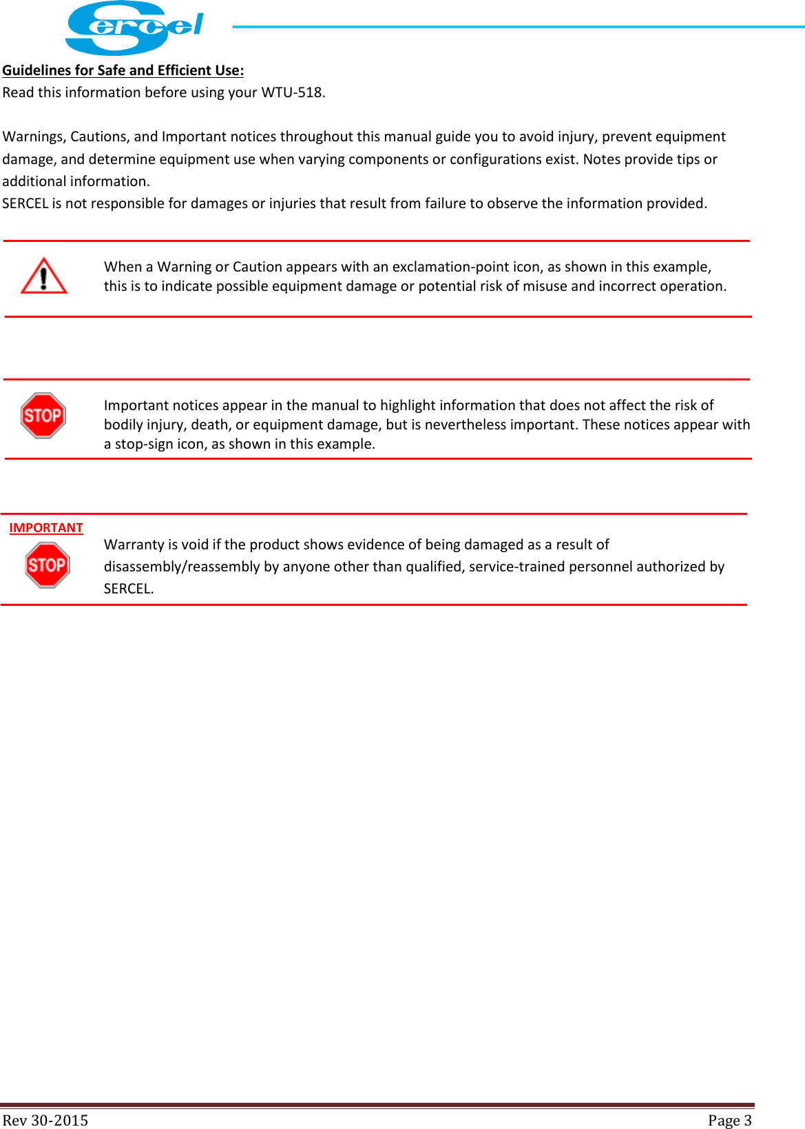  Rev 30-2015  Page 3  Guidelines for Safe and Efficient Use: Read this information before using your WTU-518.    Warnings, Cautions, and Important notices throughout this manual guide you to avoid injury, prevent equipment damage, and determine equipment use when varying components or configurations exist. Notes provide tips or additional information. SERCEL is not responsible for damages or injuries that result from failure to observe the information provided.   When a Warning or Caution appears with an exclamation-point icon, as shown in this example,  this is to indicate possible equipment damage or potential risk of misuse and incorrect operation.     Important notices appear in the manual to highlight information that does not affect the risk of bodily injury, death, or equipment damage, but is nevertheless important. These notices appear with a stop-sign icon, as shown in this example.    Warranty is void if the product shows evidence of being damaged as a result of disassembly/reassembly by anyone other than qualified, service-trained personnel authorized by SERCEL.     IMPORTANT 