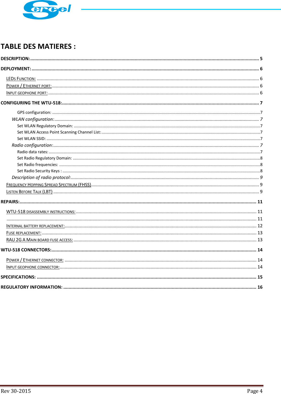  Rev 30-2015  Page 4    TABLE DES MATIERES : DESCRIPTION: ............................................................................................................................................................................. 5 DEPLOYMENT: ............................................................................................................................................................................ 6 LEDS FUNCTION: ................................................................................................................................................................................ 6 POWER / ETHERNET PORT: .................................................................................................................................................................... 6 INPUT GEOPHONE PORT: ....................................................................................................................................................................... 6 CONFIGURING THE WTU-518: ..................................................................................................................................................... 7 GPS configuration: ...................................................................................................................................................................................... 7 WLAN configuration: .................................................................................................................................................................. 7 Set WLAN Regulatory Domain: ................................................................................................................................................................... 7 Set WLAN Access Point Scanning Channel List: ........................................................................................................................................... 7 Set WLAN SSID: ........................................................................................................................................................................................... 7 Radio configuration: ................................................................................................................................................................... 7 Radio data rates: ......................................................................................................................................................................................... 7 Set Radio Regulatory Domain: .................................................................................................................................................................... 8 Set Radio frequencies: ................................................................................................................................................................................ 8 Set Radio Security Keys : ............................................................................................................................................................................. 8 Description of radio protocol: ..................................................................................................................................................... 9 FREQUENCY HOPPING SPREAD SPECTRUM (FHSS) ..................................................................................................................................... 9 LISTEN BEFORE TALK (LBT) ................................................................................................................................................................... 9 REPAIRS: ................................................................................................................................................................................... 11 WTU-518 DISASSEMBLY INSTRUCTIONS: ............................................................................................................................................... 11  ...................................................................................................................................................................................................... 11 INTERNAL BATTERY REPLACEMENT: ........................................................................................................................................................ 12 FUSE REPLACEMENT: .......................................................................................................................................................................... 13 RAU 2G A MAIN BOARD FUSE ACCESS: ................................................................................................................................................. 13 WTU-518 CONNECTORS:........................................................................................................................................................... 14 POWER / ETHERNET CONNECTOR: ........................................................................................................................................................ 14 INPUT GEOPHONE CONNECTOR: ............................................................................................................................................................ 14 SPECIFICATIONS: ...................................................................................................................................................................... 15 REGULATORY INFORMATION: .................................................................................................................................................. 16    