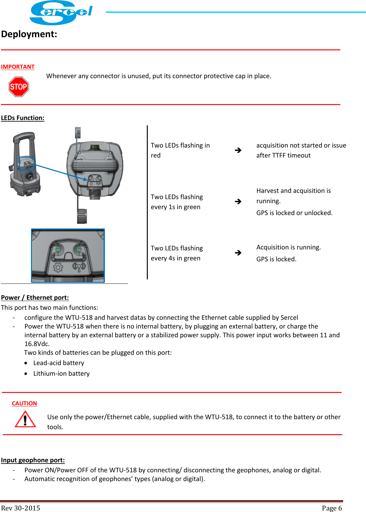  Rev 30-2015  Page 6  Deployment:    LEDs Function:  Power / Ethernet port: This port has two main functions: - configure the WTU-518 and harvest datas by connecting the Ethernet cable supplied by Sercel - Power the WTU-518 when there is no internal battery, by plugging an external battery, or charge the internal battery by an external battery or a stabilized power supply. This power input works between 11 and 16.8Vdc. Two kinds of batteries can be plugged on this port:  Lead-acid battery  Lithium-ion battery  Use only the power/Ethernet cable, supplied with the WTU-518, to connect it to the battery or other tools.  Input geophone port:  - Power ON/Power OFF of the WTU-518 by connecting/ disconnecting the geophones, analog or digital. - Automatic recognition of geophones’ types (analog or digital). IMPORTANT Whenever any connector is unused, put its connector protective cap in place. Two LEDs flashing in red  acquisition not started or issue after TTFF timeout  Two LEDs flashing every 1s in green  Harvest and acquisition is running.  GPS is locked or unlocked. Two LEDs flashing every 4s in green  Acquisition is running. GPS is locked. CAUTION 