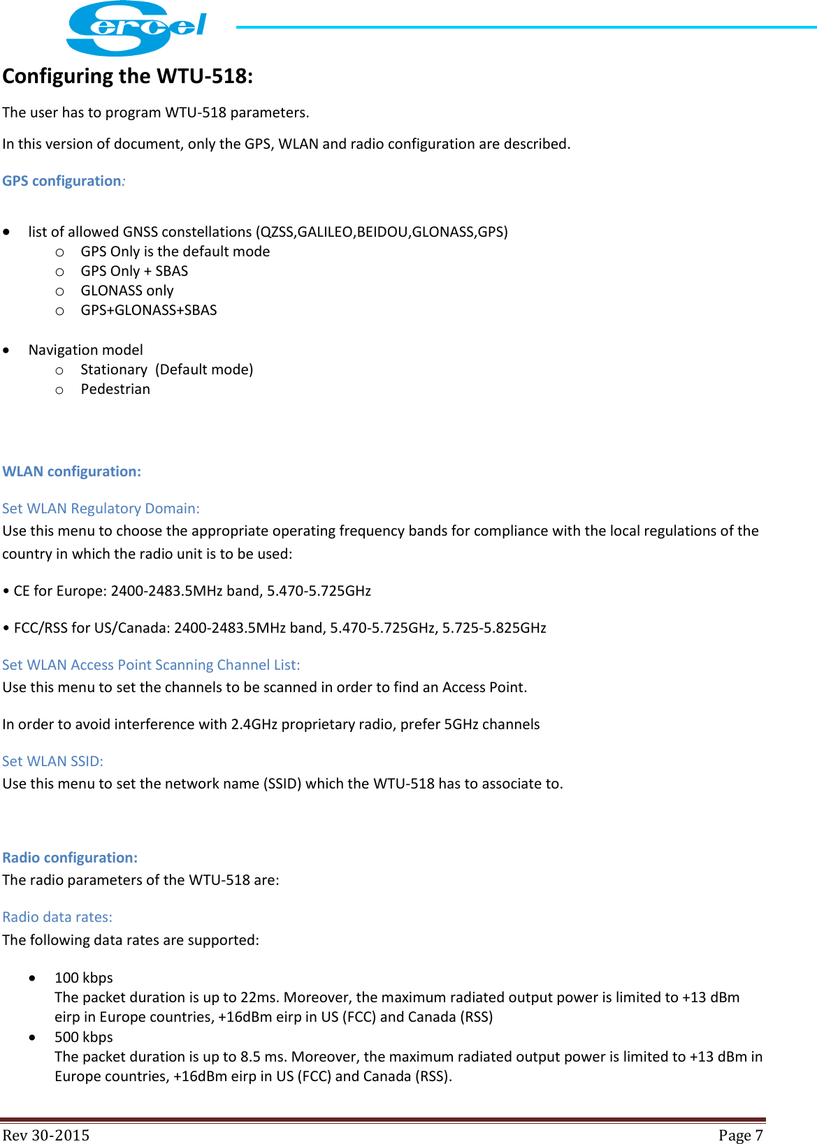  Rev 30-2015  Page 7  Configuring the WTU-518: The user has to program WTU-518 parameters. In this version of document, only the GPS, WLAN and radio configuration are described. GPS configuration:  list of allowed GNSS constellations (QZSS,GALILEO,BEIDOU,GLONASS,GPS) o GPS Only is the default mode o GPS Only + SBAS o GLONASS only o GPS+GLONASS+SBAS   Navigation model o Stationary  (Default mode) o Pedestrian  WLAN configuration: Set WLAN Regulatory Domain: Use this menu to choose the appropriate operating frequency bands for compliance with the local regulations of the country in which the radio unit is to be used: • CE for Europe: 2400-2483.5MHz band, 5.470-5.725GHz • FCC/RSS for US/Canada: 2400-2483.5MHz band, 5.470-5.725GHz, 5.725-5.825GHz Set WLAN Access Point Scanning Channel List: Use this menu to set the channels to be scanned in order to find an Access Point. In order to avoid interference with 2.4GHz proprietary radio, prefer 5GHz channels Set WLAN SSID: Use this menu to set the network name (SSID) which the WTU-518 has to associate to.  Radio configuration: The radio parameters of the WTU-518 are: Radio data rates: The following data rates are supported:  100 kbps The packet duration is up to 22ms. Moreover, the maximum radiated output power is limited to +13 dBm eirp in Europe countries, +16dBm eirp in US (FCC) and Canada (RSS)   500 kbps The packet duration is up to 8.5 ms. Moreover, the maximum radiated output power is limited to +13 dBm in Europe countries, +16dBm eirp in US (FCC) and Canada (RSS).  