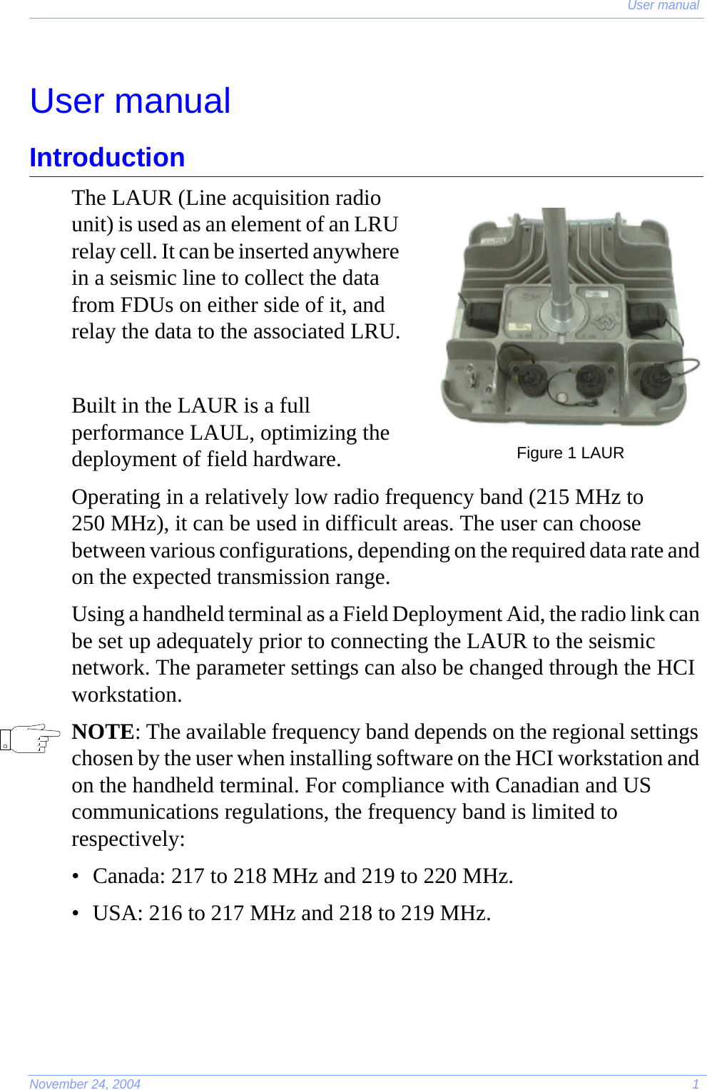 User manualNovember 24, 2004 1User manualIntroductionThe LAUR (Line acquisition radio unit) is used as an element of an LRU relay cell. It can be inserted anywhere in a seismic line to collect the data from FDUs on either side of it, and relay the data to the associated LRU.Built in the LAUR is a full performance LAUL, optimizing the deployment of field hardware.Operating in a relatively low radio frequency band (215 MHz to 250 MHz), it can be used in difficult areas. The user can choose between various configurations, depending on the required data rate and on the expected transmission range.Using a handheld terminal as a Field Deployment Aid, the radio link can be set up adequately prior to connecting the LAUR to the seismic network. The parameter settings can also be changed through the HCI workstation.NOTE: The available frequency band depends on the regional settings chosen by the user when installing software on the HCI workstation and on the handheld terminal. For compliance with Canadian and US communications regulations, the frequency band is limited to respectively:• Canada: 217 to 218 MHz and 219 to 220 MHz.• USA: 216 to 217 MHz and 218 to 219 MHz.Figure 1 LAUR