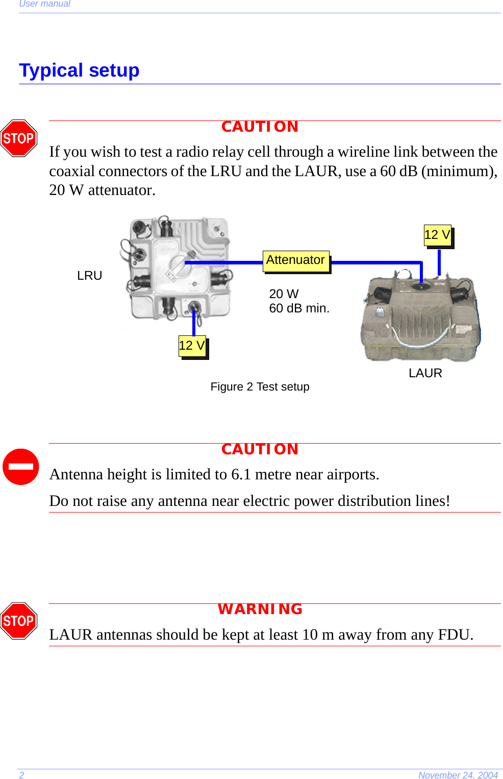 User manual2November 24, 2004Typical setupCAUTIONIf you wish to test a radio relay cell through a wireline link between the coaxial connectors of the LRU and the LAUR, use a 60 dB (minimum), 20 W attenuator. Figure 2 Test setupCAUTIONAntenna height is limited to 6.1 metre near airports.Do not raise any antenna near electric power distribution lines!WARNINGLAUR antennas should be kept at least 10 m away from any FDU.20 W60 dB min.12 V12 VAttenuatorLRULAUR