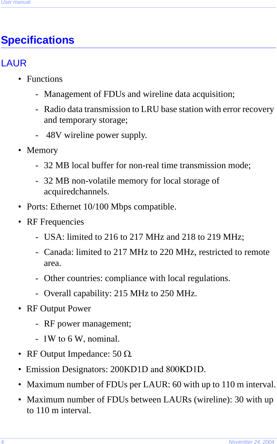 User manual4November 24, 2004SpecificationsLAUR• Functions- Management of FDUs and wireline data acquisition;- Radio data transmission to LRU base station with error recovery and temporary storage;-  48V wireline power supply.• Memory- 32 MB local buffer for non-real time transmission mode;- 32 MB non-volatile memory for local storage of acquiredchannels.• Ports: Ethernet 10/100 Mbps compatible.• RF Frequencies- USA: limited to 216 to 217 MHz and 218 to 219 MHz;- Canada: limited to 217 MHz to 220 MHz, restricted to remote area.- Other countries: compliance with local regulations.- Overall capability: 215 MHz to 250 MHz.• RF Output Power- RF power management;-  1W to 6 W, nominal.• RF Output Impedance: 50 Ω.•  Emission Designators: 200KD1D and 800KD1D.• Maximum number of FDUs per LAUR: 60 with up to 110 m interval.• Maximum number of FDUs between LAURs (wireline): 30 with up to 110 m interval.