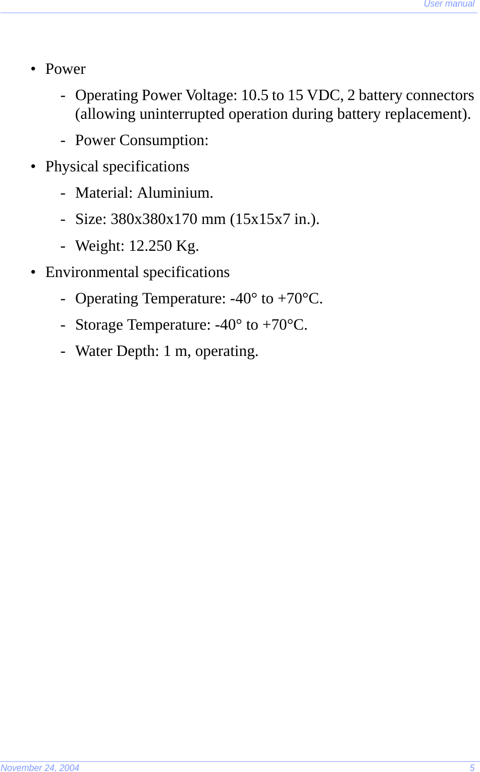 User manualNovember 24, 2004 5•Power- Operating Power Voltage: 10.5 to 15 VDC, 2 battery connectors (allowing uninterrupted operation during battery replacement).- Power Consumption: • Physical specifications- Material: Aluminium.- Size: 380x380x170 mm (15x15x7 in.).- Weight: 12.250 Kg.• Environmental specifications- Operating Temperature: -40° to +70°C.- Storage Temperature: -40° to +70°C.- Water Depth: 1 m, operating.