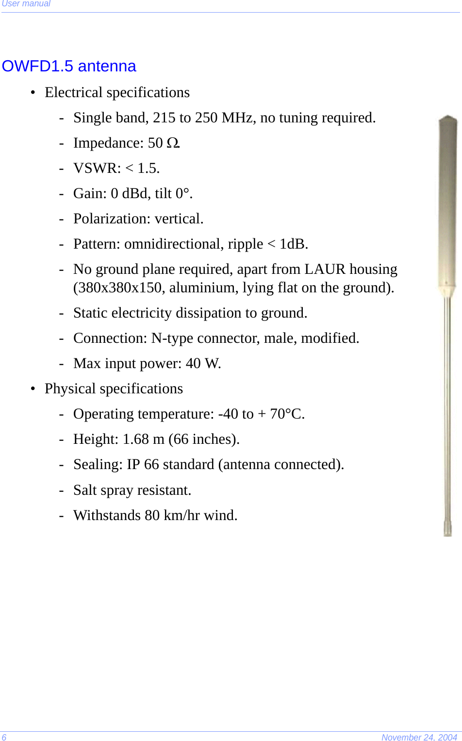 User manual6November 24, 2004OWFD1.5 antenna• Electrical specifications- Single band, 215 to 250 MHz, no tuning required.- Impedance: 50 Ω.- VSWR: &lt; 1.5.- Gain: 0 dBd, tilt 0°.- Polarization: vertical.- Pattern: omnidirectional, ripple &lt; 1dB.- No ground plane required, apart from LAUR housing (380x380x150, aluminium, lying flat on the ground).- Static electricity dissipation to ground.- Connection: N-type connector, male, modified.- Max input power: 40 W.• Physical specifications- Operating temperature: -40 to + 70°C.- Height: 1.68 m (66 inches).- Sealing: IP 66 standard (antenna connected).- Salt spray resistant.- Withstands 80 km/hr wind.