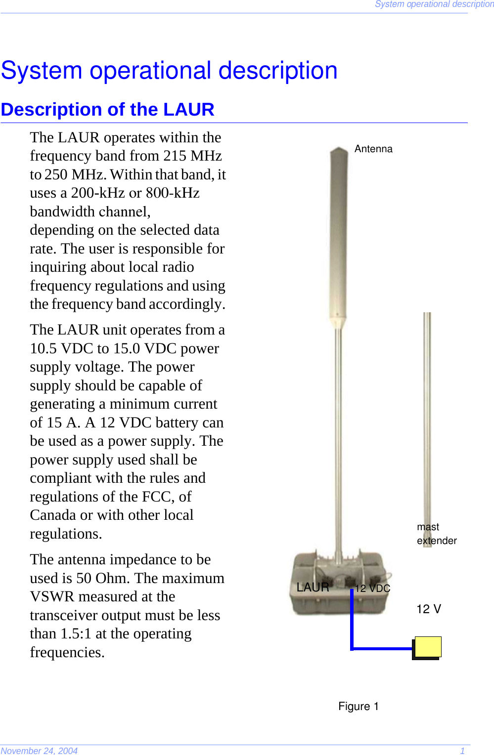 System operational descriptionNovember 24, 2004 1System operational descriptionDescription of the LAURThe LAUR operates within the frequency band from 215 MHz to 250 MHz. Within that band, it uses a 200-kHz or 800-kHz bandwidth channel, depending on the selected data rate. The user is responsible for inquiring about local radio frequency regulations and using the frequency band accordingly. The LAUR unit operates from a 10.5 VDC to 15.0 VDC power supply voltage. The power supply should be capable of generating a minimum current of 15 A. A 12 VDC battery can be used as a power supply. The power supply used shall be compliant with the rules and regulations of the FCC, of Canada or with other local regulations.The antenna impedance to be used is 50 Ohm. The maximum VSWR measured at the transceiver output must be less than 1.5:1 at the operating frequencies.12 VDC12 VmastextenderAntennaLAUR                                                                                                            Figure 1