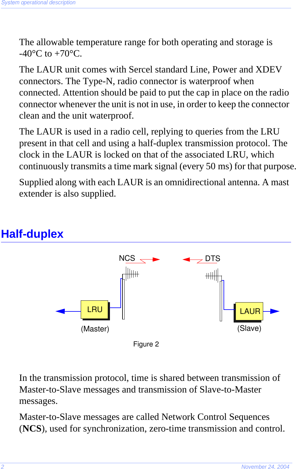 System operational description2November 24, 2004The allowable temperature range for both operating and storage is -40°C to +70°C.The LAUR unit comes with Sercel standard Line, Power and XDEV connectors. The Type-N, radio connector is waterproof when connected. Attention should be paid to put the cap in place on the radio connector whenever the unit is not in use, in order to keep the connector clean and the unit waterproof.The LAUR is used in a radio cell, replying to queries from the LRU present in that cell and using a half-duplex transmission protocol. The clock in the LAUR is locked on that of the associated LRU, which continuously transmits a time mark signal (every 50 ms) for that purpose.Supplied along with each LAUR is an omnidirectional antenna. A mast extender is also supplied.Half-duplexFigure 2In the transmission protocol, time is shared between transmission of Master-to-Slave messages and transmission of Slave-to-Master messages.Master-to-Slave messages are called Network Control Sequences (NCS), used for synchronization, zero-time transmission and control.LRU LAURDTSNCS(Master) (Slave)