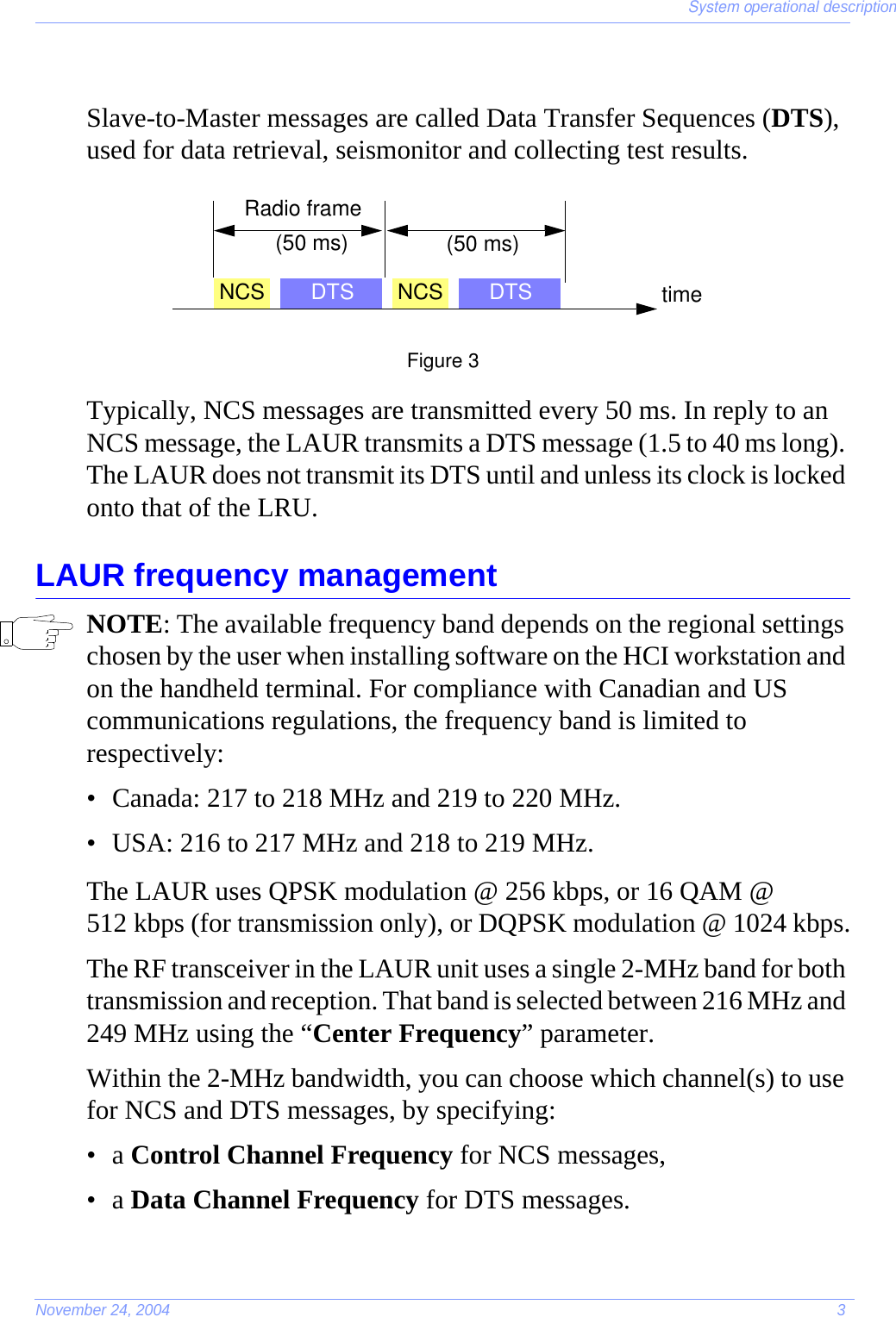 System operational descriptionNovember 24, 2004 3Slave-to-Master messages are called Data Transfer Sequences (DTS), used for data retrieval, seismonitor and collecting test results.Figure 3Typically, NCS messages are transmitted every 50 ms. In reply to an NCS message, the LAUR transmits a DTS message (1.5 to 40 ms long). The LAUR does not transmit its DTS until and unless its clock is locked onto that of the LRU.LAUR frequency managementNOTE: The available frequency band depends on the regional settings chosen by the user when installing software on the HCI workstation and on the handheld terminal. For compliance with Canadian and US communications regulations, the frequency band is limited to respectively:• Canada: 217 to 218 MHz and 219 to 220 MHz.• USA: 216 to 217 MHz and 218 to 219 MHz.The LAUR uses QPSK modulation @ 256 kbps, or 16 QAM @ 512 kbps (for transmission only), or DQPSK modulation @ 1024 kbps.The RF transceiver in the LAUR unit uses a single 2-MHz band for both transmission and reception. That band is selected between 216 MHz and 249 MHz using the “Center Frequency” parameter.Within the 2-MHz bandwidth, you can choose which channel(s) to use for NCS and DTS messages, by specifying:•a Control Channel Frequency for NCS messages,•a Data Channel Frequency for DTS messages.NCS DTS NCS DTS(50 ms) (50 ms)Radio frametime