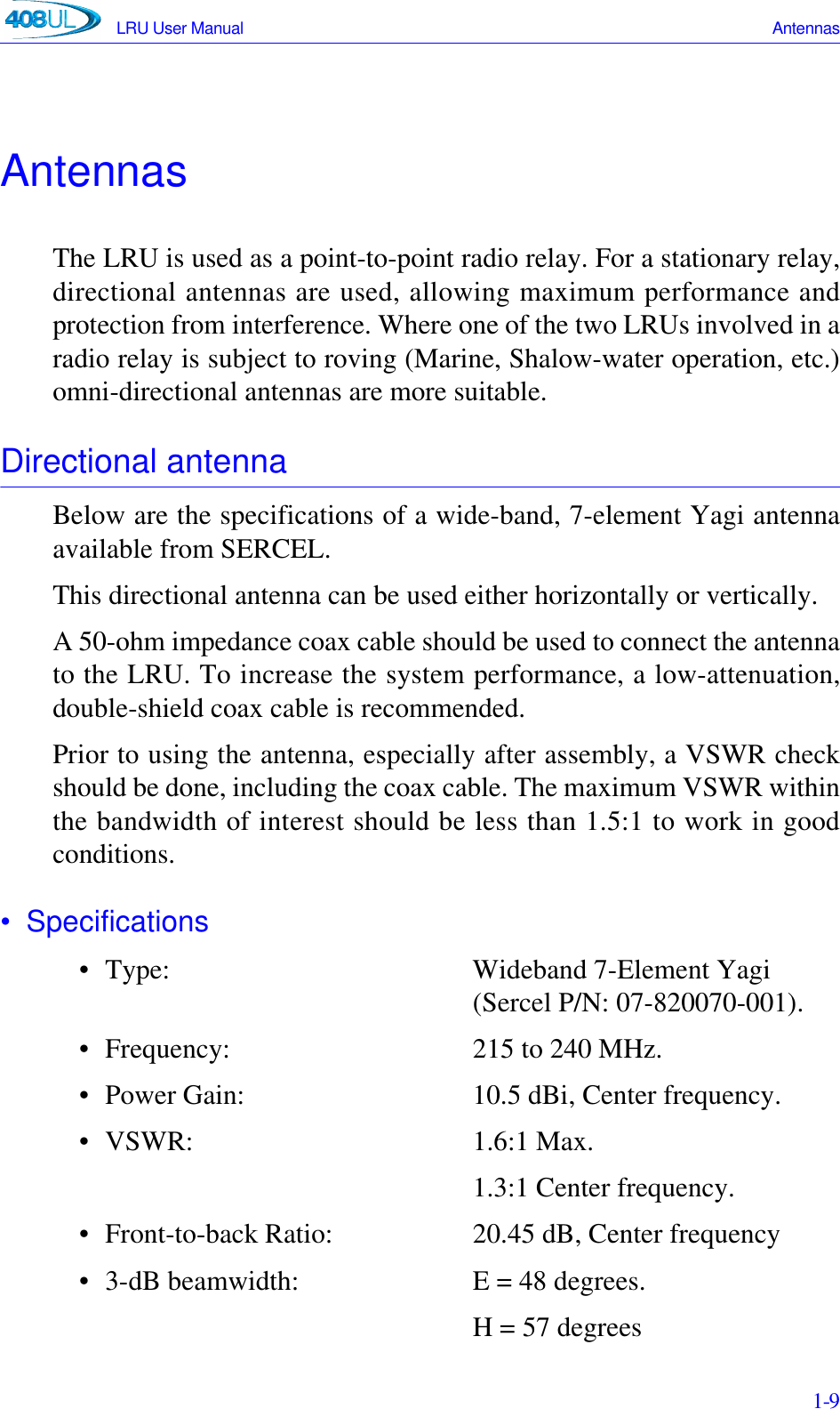 LRU User Manual Antennas 1-9AntennasThe LRU is used as a point-to-point radio relay. For a stationary relay,directional antennas are used, allowing maximum performance andprotection from interference. Where one of the two LRUs involved in aradio relay is subject to roving (Marine, Shalow-water operation, etc.)omni-directional antennas are more suitable.Directional antennaBelow are the specifications of a wide-band, 7-element Yagi antennaavailable from SERCEL.This directional antenna can be used either horizontally or vertically.A 50-ohm impedance coax cable should be used to connect the antennato the LRU. To increase the system performance, a low-attenuation,double-shield coax cable is recommended.Prior to using the antenna, especially after assembly, a VSWR checkshould be done, including the coax cable. The maximum VSWR withinthe bandwidth of interest should be less than 1.5:1 to work in goodconditions.• Specifications• Type: Wideband 7-Element Yagi (Sercel P/N: 07-820070-001).• Frequency:  215 to 240 MHz.• Power Gain: 10.5 dBi, Center frequency.• VSWR: 1.6:1 Max.1.3:1 Center frequency. • Front-to-back Ratio: 20.45 dB, Center frequency• 3-dB beamwidth: E = 48 degrees.H = 57 degrees