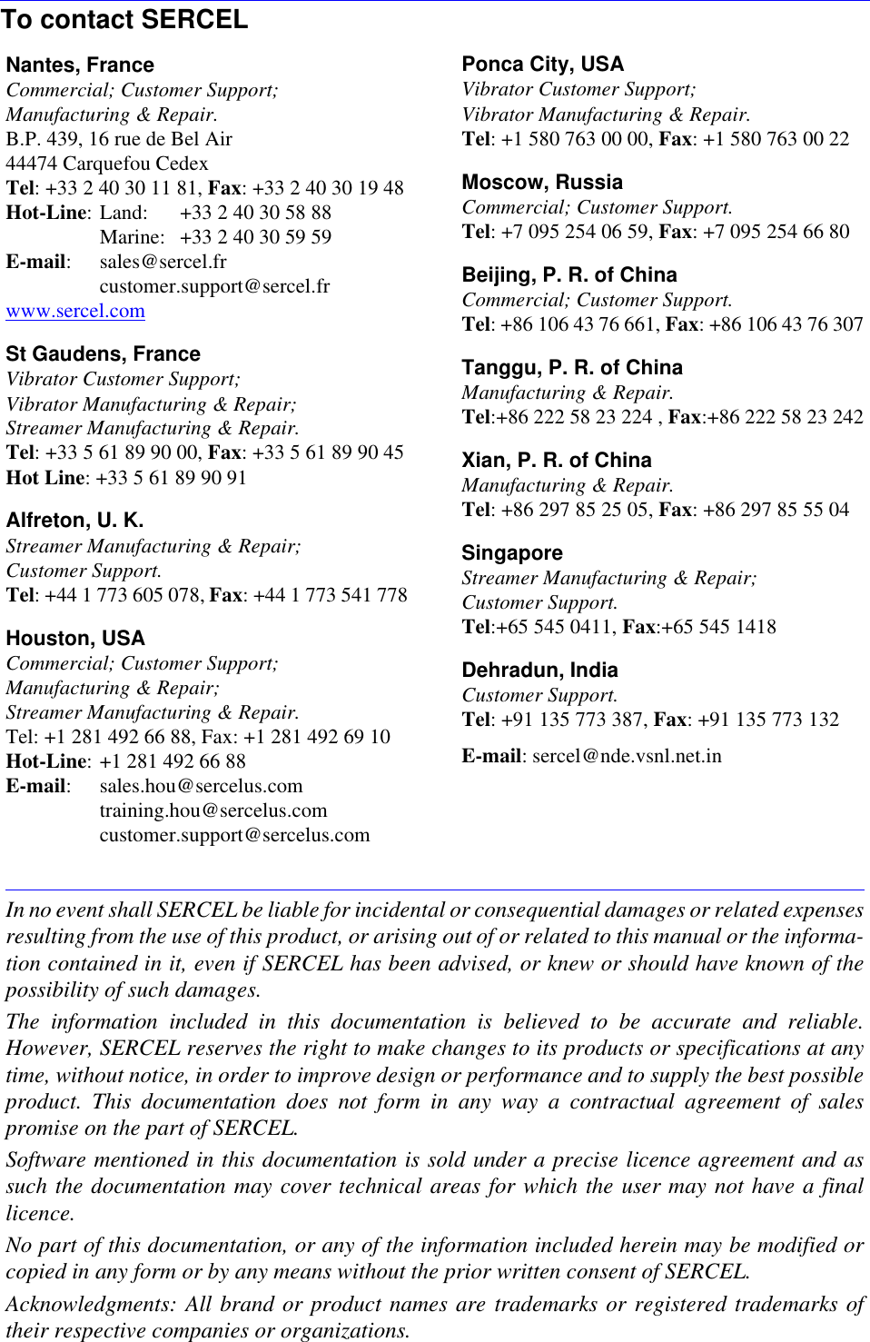 In no event shall SERCEL be liable for incidental or consequential damages or related expensesresulting from the use of this product, or arising out of or related to this manual or the informa-tion contained in it, even if SERCEL has been advised, or knew or should have known of thepossibility of such damages.The information included in this documentation is believed to be accurate and reliable.However, SERCEL reserves the right to make changes to its products or specifications at anytime, without notice, in order to improve design or performance and to supply the best possibleproduct. This documentation does not form in any way a contractual agreement of salespromise on the part of SERCEL.Software mentioned in this documentation is sold under a precise licence agreement and assuch the documentation may cover technical areas for which the user may not have a finallicence.No part of this documentation, or any of the information included herein may be modified orcopied in any form or by any means without the prior written consent of SERCEL.Acknowledgments: All brand or product names are trademarks or registered trademarks oftheir respective companies or organizations.To contact SERCELNantes, FranceCommercial; Customer Support;Manufacturing &amp; Repair.B.P. 439, 16 rue de Bel Air44474 Carquefou CedexTel: +33 2 40 30 11 81, Fax: +33 2 40 30 19 48Hot-Line: Land: +33 2 40 30 58 88Marine:  +33 2 40 30 59 59E-mail: sales@sercel.frcustomer.support@sercel.frwww.sercel.comSt Gaudens, FranceVibrator Customer Support;Vibrator Manufacturing &amp; Repair;Streamer Manufacturing &amp; Repair.Tel: +33 5 61 89 90 00, Fax: +33 5 61 89 90 45Hot Line: +33 5 61 89 90 91Alfreton, U. K.Streamer Manufacturing &amp; Repair;Customer Support.Tel: +44 1 773 605 078, Fax: +44 1 773 541 778Houston, USACommercial; Customer Support;Manufacturing &amp; Repair;Streamer Manufacturing &amp; Repair.Tel: +1 281 492 66 88, Fax: +1 281 492 69 10Hot-Line: +1 281 492 66 88E-mail: sales.hou@sercelus.comtraining.hou@sercelus.comcustomer.support@sercelus.comPonca City, USAVibrator Customer Support;Vibrator Manufacturing &amp; Repair.Tel: +1 580 763 00 00, Fax: +1 580 763 00 22Moscow, RussiaCommercial; Customer Support.Tel: +7 095 254 06 59, Fax: +7 095 254 66 80Beijing, P. R. of China Commercial; Customer Support.Tel: +86 106 43 76 661, Fax: +86 106 43 76 307Tanggu, P. R. of ChinaManufacturing &amp; Repair.Tel:+86 222 58 23 224 , Fax:+86 222 58 23 242Xian, P. R. of ChinaManufacturing &amp; Repair.Tel: +86 297 85 25 05, Fax: +86 297 85 55 04SingaporeStreamer Manufacturing &amp; Repair;Customer Support.Tel:+65 545 0411, Fax:+65 545 1418Dehradun, IndiaCustomer Support.Tel: +91 135 773 387, Fax: +91 135 773 132E-mail: sercel@nde.vsnl.net.in