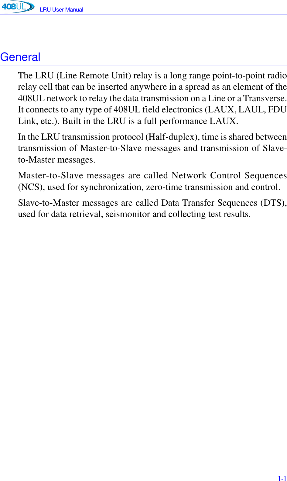 LRU User Manual 1-1GeneralThe LRU (Line Remote Unit) relay is a long range point-to-point radiorelay cell that can be inserted anywhere in a spread as an element of the408UL network to relay the data transmission on a Line or a Transverse.It connects to any type of 408UL field electronics (LAUX, LAUL, FDULink, etc.). Built in the LRU is a full performance LAUX.In the LRU transmission protocol (Half-duplex), time is shared betweentransmission of Master-to-Slave messages and transmission of Slave-to-Master messages.Master-to-Slave messages are called Network Control Sequences(NCS), used for synchronization, zero-time transmission and control.Slave-to-Master messages are called Data Transfer Sequences (DTS),used for data retrieval, seismonitor and collecting test results.