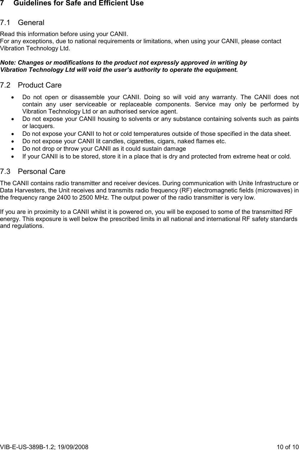 VIB-E-US-389B-1.2; 19/09/2008                       10 of 10 7  Guidelines for Safe and Efficient Use 7.1  General Read this information before using your CANII. For any exceptions, due to national requirements or limitations, when using your CANII, please contact Vibration Technology Ltd.  Note: Changes or modifications to the product not expressly approved in writing by Vibration Technology Ltd will void the user’s authority to operate the equipment. 7.2  Product Care •  Do  not  open  or  disassemble  your  CANII.  Doing  so  will  void  any  warranty.  The  CANII  does  not contain  any  user  serviceable  or  replaceable  components.  Service  may  only  be  performed  by Vibration Technology Ltd or an authorised service agent. •  Do not expose your CANII housing to solvents or any substance containing solvents such as paints or lacquers. •  Do not expose your CANII to hot or cold temperatures outside of those specified in the data sheet. •  Do not expose your CANII lit candles, cigarettes, cigars, naked flames etc. •  Do not drop or throw your CANII as it could sustain damage •  If your CANII is to be stored, store it in a place that is dry and protected from extreme heat or cold.  7.3  Personal Care The CANII contains radio transmitter and receiver devices. During communication with Unite Infrastructure or Data Harvesters, the Unit receives and transmits radio frequency (RF) electromagnetic fields (microwaves) in the frequency range 2400 to 2500 MHz. The output power of the radio transmitter is very low.  If you are in proximity to a CANII whilst it is powered on, you will be exposed to some of the transmitted RF energy. This exposure is well below the prescribed limits in all national and international RF safety standards and regulations.  