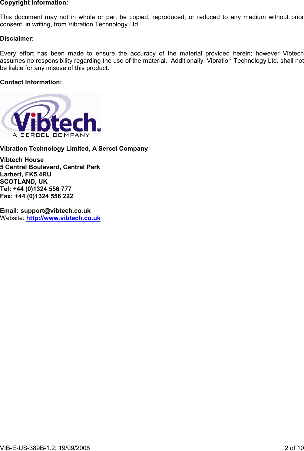 VIB-E-US-389B-1.2; 19/09/2008                       2 of 10  Copyright Information:  This  document  may  not  in  whole  or  part  be  copied,  reproduced,  or  reduced  to  any  medium  without  prior consent, in writing, from Vibration Technology Ltd.  Disclaimer:  Every  effort  has  been  made  to  ensure  the  accuracy  of  the  material  provided  herein;  however  Vibtech assumes no responsibility regarding the use of the material.  Additionally, Vibration Technology Ltd. shall not be liable for any misuse of this product.  Contact Information:    Vibration Technology Limited, A Sercel Company Vibtech House 5 Central Boulevard, Central Park Larbert, FK5 4RU SCOTLAND, UK Tel: +44 (0)1324 556 777 Fax: +44 (0)1324 556 222  Email: support@vibtech.co.uk Website: http://www.vibtech.co.uk 