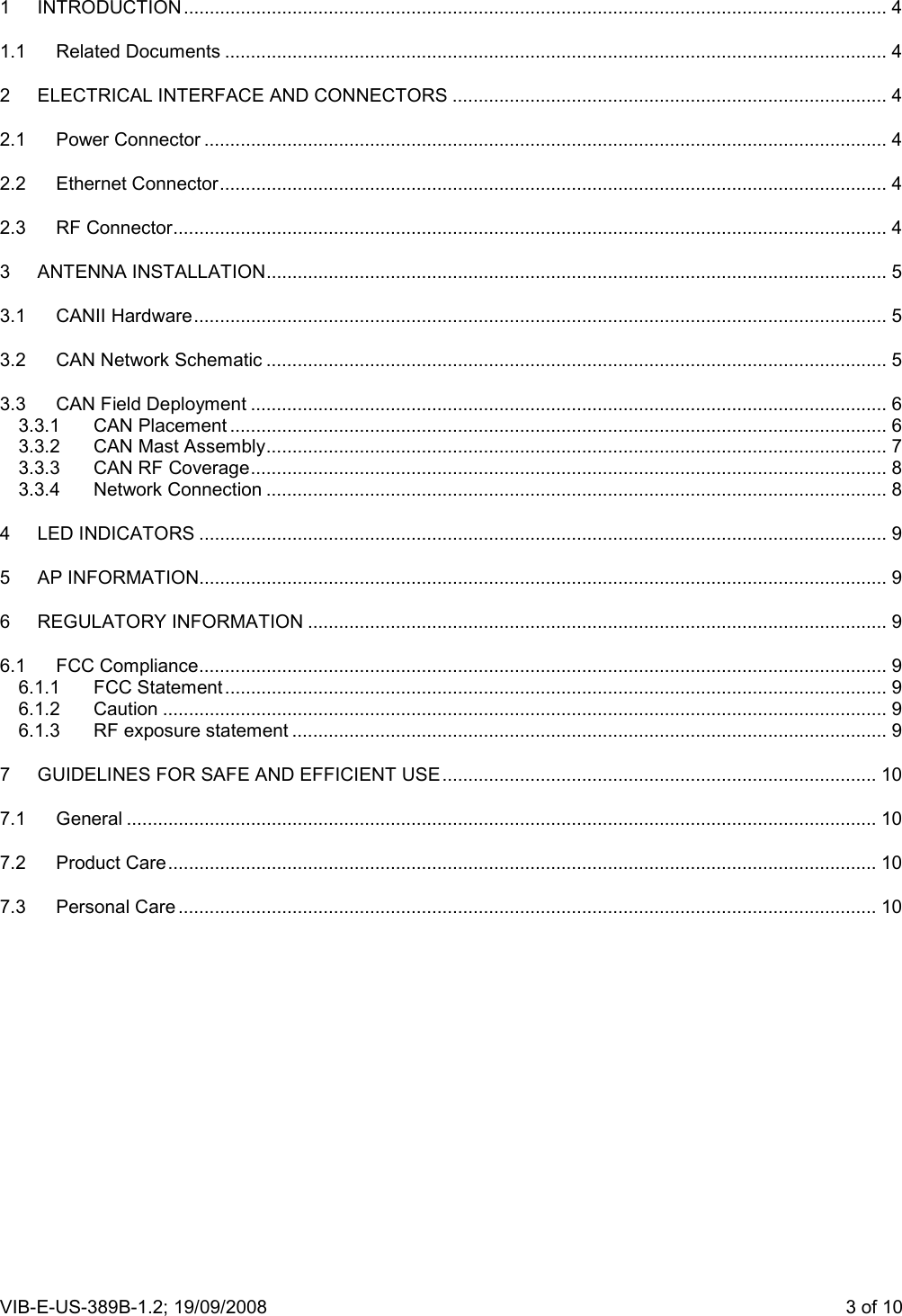 VIB-E-US-389B-1.2; 19/09/2008                       3 of 10  1 INTRODUCTION ........................................................................................................................................ 4 1.1 Related Documents ................................................................................................................................ 4 2 ELECTRICAL INTERFACE AND CONNECTORS .................................................................................... 4 2.1 Power Connector .................................................................................................................................... 4 2.2 Ethernet Connector................................................................................................................................. 4 2.3 RF Connector.......................................................................................................................................... 4 3 ANTENNA INSTALLATION........................................................................................................................ 5 3.1 CANII Hardware...................................................................................................................................... 5 3.2 CAN Network Schematic ........................................................................................................................ 5 3.3 CAN Field Deployment ........................................................................................................................... 6 3.3.1 CAN Placement ............................................................................................................................... 6 3.3.2 CAN Mast Assembly........................................................................................................................ 7 3.3.3 CAN RF Coverage........................................................................................................................... 8 3.3.4 Network Connection ........................................................................................................................ 8 4 LED INDICATORS ..................................................................................................................................... 9 5 AP INFORMATION..................................................................................................................................... 9 6 REGULATORY INFORMATION ................................................................................................................ 9 6.1 FCC Compliance..................................................................................................................................... 9 6.1.1 FCC Statement................................................................................................................................ 9 6.1.2 Caution ............................................................................................................................................ 9 6.1.3 RF exposure statement ................................................................................................................... 9 7 GUIDELINES FOR SAFE AND EFFICIENT USE.................................................................................... 10 7.1 General ................................................................................................................................................. 10 7.2 Product Care......................................................................................................................................... 10 7.3 Personal Care ....................................................................................................................................... 10 