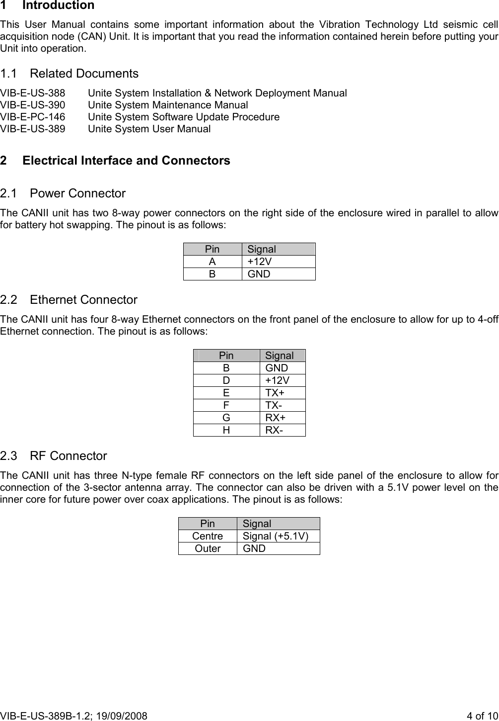 VIB-E-US-389B-1.2; 19/09/2008                       4 of 10  1  Introduction This  User  Manual  contains  some  important  information  about  the  Vibration  Technology  Ltd  seismic  cell acquisition node (CAN) Unit. It is important that you read the information contained herein before putting your Unit into operation. 1.1  Related Documents  VIB-E-US-388  Unite System Installation &amp; Network Deployment Manual VIB-E-US-390  Unite System Maintenance Manual VIB-E-PC-146  Unite System Software Update Procedure VIB-E-US-389  Unite System User Manual 2  Electrical Interface and Connectors 2.1  Power Connector The CANII unit has two 8-way power connectors on the right side of the enclosure wired in parallel to allow for battery hot swapping. The pinout is as follows:  Pin  Signal A  +12V B  GND 2.2  Ethernet Connector  The CANII unit has four 8-way Ethernet connectors on the front panel of the enclosure to allow for up to 4-off Ethernet connection. The pinout is as follows:  Pin  Signal B  GND D  +12V E  TX+ F  TX- G  RX+ H  RX- 2.3  RF Connector  The CANII unit has  three N-type female RF connectors on the left side panel of the  enclosure to allow for connection of the 3-sector antenna array. The connector can also be driven with a 5.1V power level on the inner core for future power over coax applications. The pinout is as follows:  Pin  Signal Centre  Signal (+5.1V) Outer  GND  