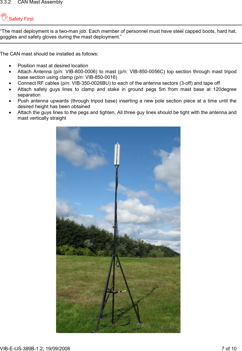 VIB-E-US-389B-1.2; 19/09/2008                       7 of 10 3.3.2  CAN Mast Assembly  Safety First  “The mast deployment is a two-man job. Each member of personnel must have steel capped boots, hard hat, goggles and safety gloves during the mast deployment.”   The CAN mast should be installed as follows:  •  Position mast at desired location •  Attach Antenna  (p/n:  VIB-800-0006)  to mast (p/n:  VIB-850-0056C)  top  section  through  mast  tripod base section using clamp (p/n: VIB-850-0016) •  Connect RF cables (p/n: VIB-350-0026BU) to each of the antenna sectors (3-off) and tape off. •  Attach  safety  guys  lines  to  clamp  and  stake  in  ground  pegs  5m  from  mast  base  at  120degree separation •  Push antenna upwards  (through  tripod  base) inserting  a  new  pole  section  piece at  a  time until the desired height has been obtained •  Attach the guys lines to the pegs and tighten, All three guy lines should be tight with the antenna and mast vertically straight   