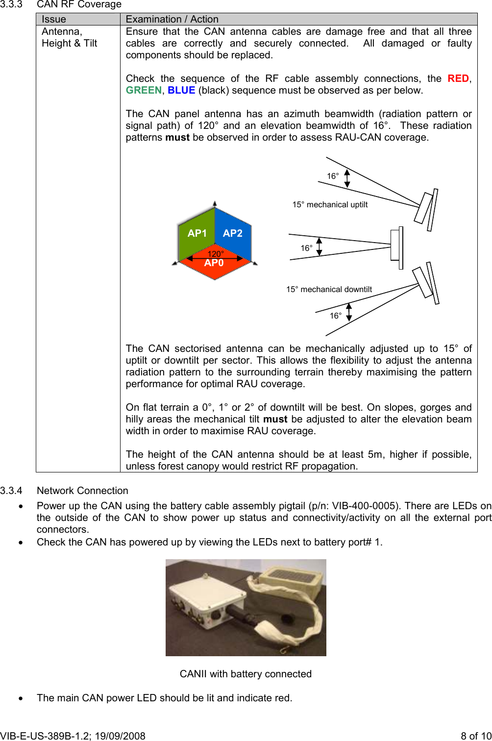 VIB-E-US-389B-1.2; 19/09/2008                       8 of 10 3.3.3  CAN RF Coverage Issue  Examination / Action Antenna, Height &amp; Tilt Ensure  that  the  CAN  antenna  cables  are  damage  free  and  that  all  three cables  are  correctly  and  securely  connected.    All  damaged  or  faulty components should be replaced.  Check  the  sequence  of  the  RF  cable  assembly  connections,  the  RED, GREEN, BLUE (black) sequence must be observed as per below.  The  CAN  panel  antenna  has  an  azimuth  beamwidth  (radiation  pattern  or signal  path)  of  120°  and  an  elevation  beamwidth  of  16°.    These  radiation patterns must be observed in order to assess RAU-CAN coverage.                  The  CAN  sectorised  antenna  can  be  mechanically  adjusted  up  to  15°  of uptilt or  downtilt  per  sector.  This  allows  the  flexibility  to  adjust  the  antenna radiation  pattern  to  the  surrounding  terrain  thereby  maximising  the  pattern performance for optimal RAU coverage.  On flat terrain a 0°, 1° or 2° of downtilt will be best. On slopes, gorges and hilly areas the mechanical tilt must be adjusted to alter the elevation beam width in order to maximise RAU coverage.  The  height  of  the  CAN  antenna  should  be  at  least  5m,  higher  if  possible, unless forest canopy would restrict RF propagation. 3.3.4  Network Connection •  Power up the CAN using the battery cable assembly pigtail (p/n: VIB-400-0005). There are LEDs on the  outside  of  the  CAN  to  show  power  up  status  and  connectivity/activity  on  all  the  external  port connectors. •  Check the CAN has powered up by viewing the LEDs next to battery port# 1.    CANII with battery connected  •  The main CAN power LED should be lit and indicate red.   16° 15° mechanical uptilt 15° mechanical downtilt 16° 16° AP0 AP1 AP2 120° 