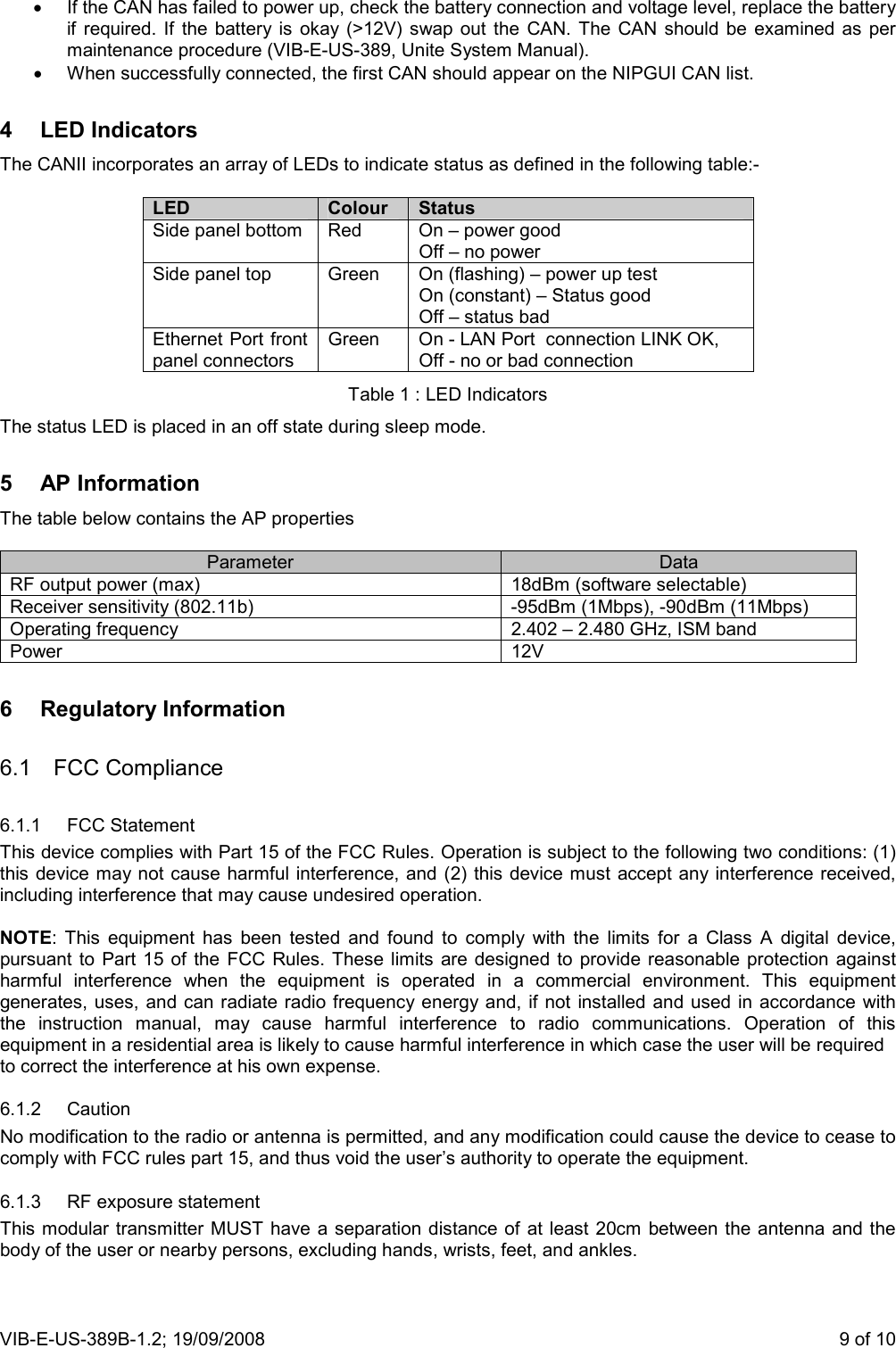 VIB-E-US-389B-1.2; 19/09/2008                       9 of 10 •  If the CAN has failed to power up, check the battery connection and voltage level, replace the battery if  required.  If  the  battery is  okay  (&gt;12V)  swap  out  the  CAN.  The CAN  should  be  examined as  per maintenance procedure (VIB-E-US-389, Unite System Manual). •  When successfully connected, the first CAN should appear on the NIPGUI CAN list. 4  LED Indicators The CANII incorporates an array of LEDs to indicate status as defined in the following table:-  LED  Colour  Status Side panel bottom  Red  On – power good Off – no power Side panel top  Green  On (flashing) – power up test On (constant) – Status good Off – status bad Ethernet Port front panel connectors Green  On - LAN Port  connection LINK OK,  Off - no or bad connection Table 1 : LED Indicators The status LED is placed in an off state during sleep mode. 5  AP Information The table below contains the AP properties  Parameter  Data RF output power (max)  18dBm (software selectable) Receiver sensitivity (802.11b)  -95dBm (1Mbps), -90dBm (11Mbps) Operating frequency  2.402 – 2.480 GHz, ISM band Power  12V 6  Regulatory Information 6.1  FCC Compliance 6.1.1  FCC Statement This device complies with Part 15 of the FCC Rules. Operation is subject to the following two conditions: (1) this device may not cause harmful interference, and (2)  this device must accept any interference received, including interference that may cause undesired operation.  NOTE:  This  equipment  has  been  tested  and  found  to  comply  with  the  limits  for  a  Class  A  digital  device, pursuant to  Part  15  of the  FCC  Rules. These  limits  are  designed  to  provide  reasonable protection  against harmful  interference  when  the  equipment  is  operated  in  a  commercial  environment.  This  equipment generates, uses, and can radiate radio frequency energy and,  if not installed and used in accordance with the  instruction  manual,  may  cause  harmful  interference  to  radio  communications.  Operation  of  this equipment in a residential area is likely to cause harmful interference in which case the user will be required to correct the interference at his own expense.  6.1.2  Caution No modification to the radio or antenna is permitted, and any modification could cause the device to cease to comply with FCC rules part 15, and thus void the user’s authority to operate the equipment. 6.1.3  RF exposure statement This modular transmitter MUST have a separation distance of at least 20cm between the antenna and the body of the user or nearby persons, excluding hands, wrists, feet, and ankles. 