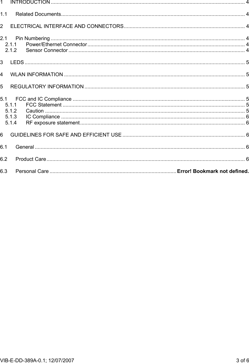 VIB-E-DD-389A-0.1; 12/07/2007                       3 of 6 1 INTRODUCTION ..................................................................................................................................... 4 1.1 Related Documents.............................................................................................................................. 4 2 ELECTRICAL INTERFACE AND CONNECTORS................................................................................... 4 2.1 Pin Numbering ..................................................................................................................................... 4 2.1.1 Power/Ethernet Connector............................................................................................................ 4 2.1.2 Sensor Connector ......................................................................................................................... 4 3 LEDS ....................................................................................................................................................... 5 4 WLAN INFORMATION ............................................................................................................................ 5 5 REGULATORY INFORMATION .............................................................................................................. 5 5.1 FCC and IC Compliance ...................................................................................................................... 5 5.1.1 FCC Statement ............................................................................................................................. 5 5.1.2 Caution ......................................................................................................................................... 5 5.1.3 IC Compliance .............................................................................................................................. 6 5.1.4 RF exposure statement................................................................................................................. 6 6 GUIDELINES FOR SAFE AND EFFICIENT USE .................................................................................... 6 6.1 General ................................................................................................................................................ 6 6.2 Product Care........................................................................................................................................ 6 6.3 Personal Care ....................................................................................... Error! Bookmark not defined. 