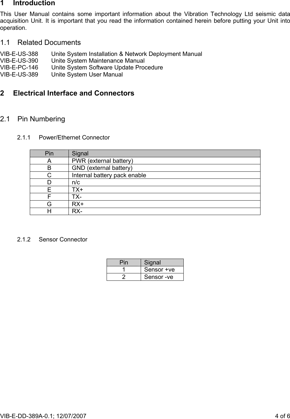 VIB-E-DD-389A-0.1; 12/07/2007                       4 of 6 1 Introduction This User Manual contains some important information about the Vibration Technology Ltd seismic data acquisition Unit. It is important that you read the information contained herein before putting your Unit into operation. 1.1  Related Documents  VIB-E-US-388  Unite System Installation &amp; Network Deployment Manual VIB-E-US-390  Unite System Maintenance Manual VIB-E-PC-146  Unite System Software Update Procedure VIB-E-US-389  Unite System User Manual 2  Electrical Interface and Connectors  2.1 Pin Numbering  2.1.1 Power/Ethernet Connector   Pin  Signal A  PWR (external battery) B  GND (external battery) C  Internal battery pack enable D n/c E TX+ F TX- G RX+ H RX-   2.1.2 Sensor Connector    Pin  Signal 1 Sensor +ve 2 Sensor -ve  