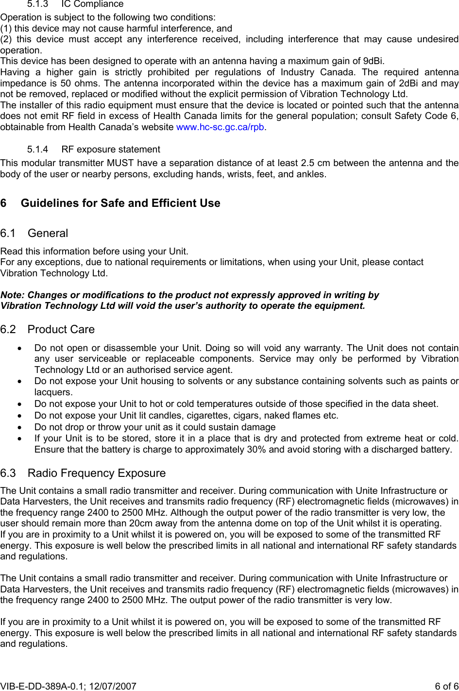 VIB-E-DD-389A-0.1; 12/07/2007                       6 of 65.1.3 IC Compliance Operation is subject to the following two conditions: (1) this device may not cause harmful interference, and (2) this device must accept any interference received, including interference that may cause undesired operation. This device has been designed to operate with an antenna having a maximum gain of 9dBi. Having a higher gain is strictly prohibited per regulations of Industry Canada. The required antenna impedance is 50 ohms. The antenna incorporated within the device has a maximum gain of 2dBi and may not be removed, replaced or modified without the explicit permission of Vibration Technology Ltd.  The installer of this radio equipment must ensure that the device is located or pointed such that the antenna does not emit RF field in excess of Health Canada limits for the general population; consult Safety Code 6, obtainable from Health Canada’s website www.hc-sc.gc.ca/rpb. 5.1.4  RF exposure statement This modular transmitter MUST have a separation distance of at least 2.5 cm between the antenna and the body of the user or nearby persons, excluding hands, wrists, feet, and ankles. 6  Guidelines for Safe and Efficient Use 6.1 General Read this information before using your Unit. For any exceptions, due to national requirements or limitations, when using your Unit, please contact Vibration Technology Ltd.  Note: Changes or modifications to the product not expressly approved in writing by Vibration Technology Ltd will void the user’s authority to operate the equipment. 6.2 Product Care •  Do not open or disassemble your Unit. Doing so will void any warranty. The Unit does not contain any user serviceable or replaceable components. Service may only be performed by Vibration Technology Ltd or an authorised service agent. •  Do not expose your Unit housing to solvents or any substance containing solvents such as paints or lacquers. •  Do not expose your Unit to hot or cold temperatures outside of those specified in the data sheet. •  Do not expose your Unit lit candles, cigarettes, cigars, naked flames etc. •  Do not drop or throw your unit as it could sustain damage •  If your Unit is to be stored, store it in a place that is dry and protected from extreme heat or cold. Ensure that the battery is charge to approximately 30% and avoid storing with a discharged battery. 6.3  Radio Frequency Exposure The Unit contains a small radio transmitter and receiver. During communication with Unite Infrastructure or Data Harvesters, the Unit receives and transmits radio frequency (RF) electromagnetic fields (microwaves) in the frequency range 2400 to 2500 MHz. Although the output power of the radio transmitter is very low, the user should remain more than 20cm away from the antenna dome on top of the Unit whilst it is operating.  If you are in proximity to a Unit whilst it is powered on, you will be exposed to some of the transmitted RF energy. This exposure is well below the prescribed limits in all national and international RF safety standards and regulations.  The Unit contains a small radio transmitter and receiver. During communication with Unite Infrastructure or Data Harvesters, the Unit receives and transmits radio frequency (RF) electromagnetic fields (microwaves) in the frequency range 2400 to 2500 MHz. The output power of the radio transmitter is very low.  If you are in proximity to a Unit whilst it is powered on, you will be exposed to some of the transmitted RF energy. This exposure is well below the prescribed limits in all national and international RF safety standards and regulations.  