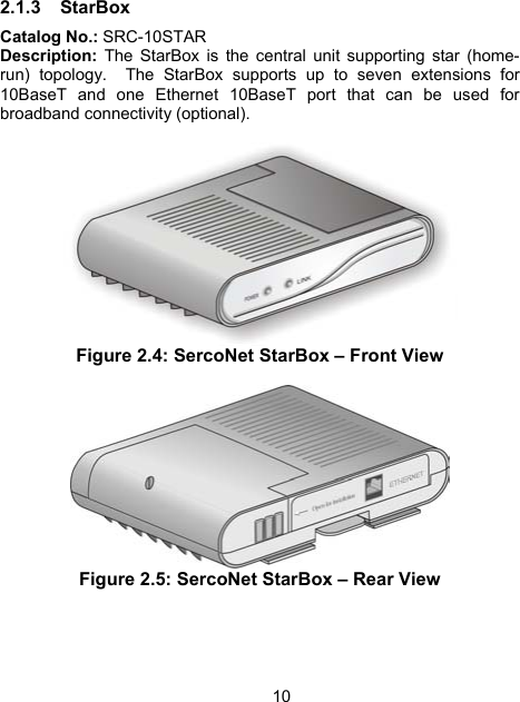102.1.3 StarBox Catalog No.: SRC-10STAR Description: The StarBox is the central unit supporting star (home-run) topology.  The StarBox supports up to seven extensions for 10BaseT and one Ethernet 10BaseT port that can be used for broadband connectivity (optional).    Figure 2.4: SercoNet StarBox &ndash; Front View   Figure 2.5: SercoNet StarBox &ndash; Rear View 