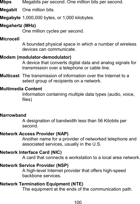 100Mbps  Megabits per second. One million bits per second. Megabit   One million bits.  Megabyte 1,000,000 bytes, or 1,000 kilobytes.   Megahertz (MHz) One million cycles per second. Microcell A bounded physical space in which a number of wireless devices can communicate.  Modem (modulator-demodulator) A device that converts digital data and analog signals for transmission over a telephone or cable line.  Multicast  The transmission of information over the Internet to a select group of recipients on a network.  Multimedia Content Information containing multiple data types (audio, voice, files)  Narrowband A designation of bandwidth less than 56 Kilobits per second.   Network Access Provider (NAP) Another name for a provider of networked telephone and associated services, usually in the U.S.  Network Interface Card (NIC) A card that connects a workstation to a local area network.  Network Service Provider (NSP) A high-level Internet provider that offers high-speed backbone services.  Network Termination Equipment (NTE) The equipment at the ends of the communication path.  