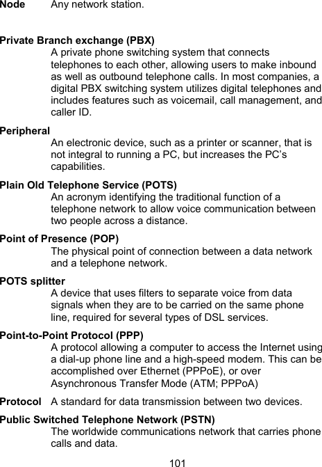 101Node  Any network station.  Private Branch exchange (PBX) A private phone switching system that connects telephones to each other, allowing users to make inbound as well as outbound telephone calls. In most companies, a digital PBX switching system utilizes digital telephones and includes features such as voicemail, call management, and caller ID.  Peripheral An electronic device, such as a printer or scanner, that is not integral to running a PC, but increases the PC&rsquo;s capabilities.  Plain Old Telephone Service (POTS) An acronym identifying the traditional function of a telephone network to allow voice communication between two people across a distance.  Point of Presence (POP) The physical point of connection between a data network and a telephone network.  POTS splitter A device that uses filters to separate voice from data signals when they are to be carried on the same phone line, required for several types of DSL services.  Point-to-Point Protocol (PPP) A protocol allowing a computer to access the Internet using a dial-up phone line and a high-speed modem. This can be accomplished over Ethernet (PPPoE), or over Asynchronous Transfer Mode (ATM; PPPoA) Protocol  A standard for data transmission between two devices. Public Switched Telephone Network (PSTN) The worldwide communications network that carries phone calls and data.  