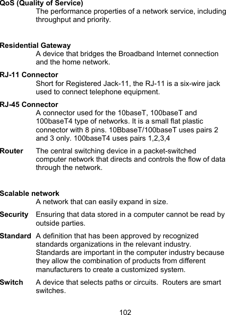 102 QoS (Quality of Service)  The performance properties of a network service, including throughput and priority.   Residential Gateway A device that bridges the Broadband Internet connection and the home network. RJ-11 Connector Short for Registered Jack-11, the RJ-11 is a six-wire jack used to connect telephone equipment.   RJ-45 Connector A connector used for the 10baseT, 100baseT and 100baseT4 type of networks. It is a small flat plastic connector with 8 pins. 10BbaseT/100baseT uses pairs 2 and 3 only. 100baseT4 uses pairs 1,2,3,4  Router  The central switching device in a packet-switched computer network that directs and controls the flow of data through the network.   Scalable network A network that can easily expand in size. Security  Ensuring that data stored in a computer cannot be read by outside parties. Standard  A definition that has been approved by recognized standards organizations in the relevant industry.  Standards are important in the computer industry because they allow the combination of products from different manufacturers to create a customized system.  Switch  A device that selects paths or circuits.  Routers are smart switches.  
