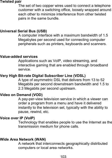103 Twisted pair  The set of two copper wires used to connect a telephone customer with a switching office, loosely wrapped around each other to minimize interference from other twisted pairs in the same bundle.  Universal Serial Bus (USB) A computer interface with a maximum bandwidth of 1.5 Megabytes per second used for connecting computer peripherals such as printers, keyboards and scanners.   Value-added services Applications such as VoIP, video streaming, and interactive gaming that are enabled through broadband service. Very High Bit-rate Digital Subscriber Line (VDSL) A type of asymmetric DSL that delivers from 13 to 52 Megabits per second downstream bandwidth and 1.5 to 2.3 Megabits per second upstream.  Video on Demand (VOD) A pay-per-view television service in which a viewer can order a program from a menu and have it delivered instantly to the television set, typically with the ability to pause, rewind, etc.  Voice over IP (VoIP) Technology that enables people to use the Internet as the transmission medium for phone calls.   Wide Area Network (WAN) A network that interconnects geographically distributed computers or local area networks.  