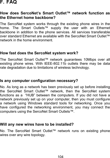 104F.  FAQ   How does SercoNet&rsquo;s Smart Outlet&trade; network function as the Ethernet home backbone? The SercoNet system works through the existing phone wires in the home. The Smart Outlets&trade; supply the user with an Ethernet backbone in addition to the phone services. All services transferable over standard Ethernet are available with the SercoNet Smart Outlet&trade; network in the home environment.   How fast does the SercoNet system work? The SercoNet Smart Outlet&trade; network guarantees 10Mbps over all existing phone wires. With IEEE-802.11b outlets there may be data rate degradation due to limitations of wireless technology.  Is any computer configuration necessary? No. As long as a network has been previously set up before installing the SercoNet Smart Outlet&trade; network, then the SercoNet system functions as a  &ldquo;HUB&rdquo; between the computers. If you did not have a network previously set up on your computer, then you must configure a network using Windows standard tools for networking. Once you have configured the networking environment, you may connect the computers using the SercoNet Smart Outlets&trade;.  Will any new wires have to be installed? No. The SercoNet Smart Outlet&trade; network runs on existing phone wires over any wire topology. 