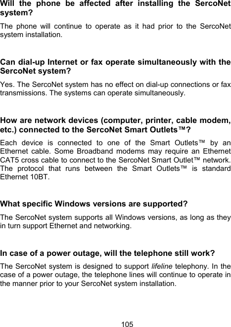 105Will the phone be affected after installing the SercoNet system? The phone will continue to operate as it had prior to the SercoNet system installation.  Can dial-up Internet or fax operate simultaneously with the SercoNet system? Yes. The SercoNet system has no effect on dial-up connections or fax transmissions. The systems can operate simultaneously.   How are network devices (computer, printer, cable modem, etc.) connected to the SercoNet Smart Outlets&trade;? Each device is connected to one of the Smart Outlets&trade; by an Ethernet cable. Some Broadband modems may require an Ethernet CAT5 cross cable to connect to the SercoNet Smart Outlet&trade; network. The protocol that runs between the Smart Outlets&trade; is standard Ethernet 10BT.   What specific Windows versions are supported? The SercoNet system supports all Windows versions, as long as they in turn support Ethernet and networking.  In case of a power outage, will the telephone still work? The SercoNet system is designed to support lifeline telephony. In the case of a power outage, the telephone lines will continue to operate in the manner prior to your SercoNet system installation. 