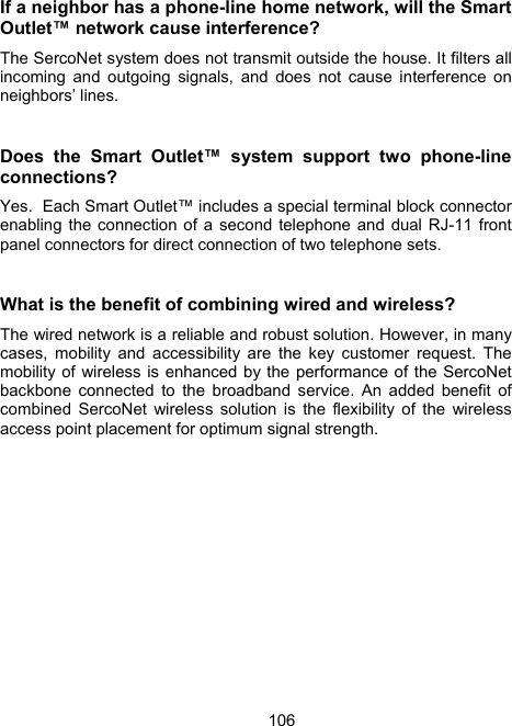106If a neighbor has a phone-line home network, will the Smart Outlet&trade; network cause interference?   The SercoNet system does not transmit outside the house. It filters all incoming and outgoing signals, and does not cause interference on neighbors&rsquo; lines.  Does the Smart Outlet&trade; system support two phone-line connections ?  Yes.  Each Smart Outlet&trade; includes a special terminal block connector enabling the connection of a second telephone and dual RJ-11 front panel connectors for direct connection of two telephone sets.  What is the benefit of combining wired and wireless? The wired network is a reliable and robust solution. However, in many cases, mobility and accessibility are the key customer request. The mobility of wireless is enhanced by the performance of the SercoNet backbone connected to the broadband service. An added benefit of combined SercoNet wireless solution is the flexibility of the wireless access point placement for optimum signal strength. 
